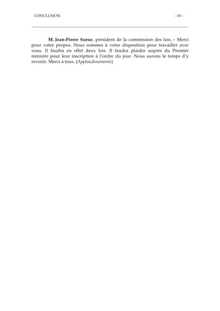 CONCLUSION - 65 -
M. Jean-Pierre Sueur, président de la commission des lois. – Merci
pour votre propos. Nous sommes à votre disposition pour travailler avec
vous. Il faudra en effet deux lois. Il faudra plaider auprès du Premier
ministre pour leur inscription à l’ordre du jour. Nous aurons le temps d’y
revenir. Merci à tous. (Applaudissements)
 