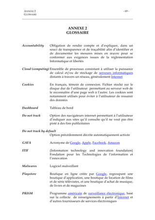 ANNEXE 2
GLOSSAIRE
- 69 -
ANNEXE 2
GLOSSAIRE
Accountability Obligation de rendre compte et d’expliquer, dans un
souci de transparence et de traçabilité afin d’identifier et
de documenter les mesures mises en œuvre pour se
conformer aux exigences issues de la réglementation
Informatique et libertés
Cloud (computing) Ensemble de processus consistant à utiliser la puissance
de calcul et/ou de stockage de serveurs informatiques
distants à travers un réseau, généralement Internet
Cookies En français, témoin de connexion. Fichier stocké sur le
disque dur de l’utilisateur permettant au serveur web de
le reconnaître d’une page web à l’autre. Les cookies sont
notamment utilisés pour éviter à l’utilisateur de ressaisir
des données
Dashboard Tableau de bord
Do not track Option des navigateurs internet permettant à l’utilisateur
d’indiquer aux sites qu’il consulte qu’il ne veut pas être
pisté à des fins publicitaires
Do not track by default
Option précédemment décrite automatiquement activée
GAFA Acronyme de Google, Apple, Facebook, Amazon
ITIF (Information technology and innovation foundation)
Fondation pour les Technologies de l’information et
l’innovation
Malwares Logiciel malveillant
Playstore Boutique en ligne créée par Google, regroupant une
boutique d’application, une boutique de location de films
et de série télévisées, et une boutique d’achat de musique,
de livres et de magazines
PRISM Programme américain de surveillance électronique, basé
sur la collecte de renseignements à partir d’Internet et
d’autres fournisseurs de services électroniques
 