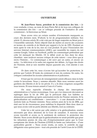 OUVERTURE - 7 -
OUVERTURE
M. Jean-Pierre Sueur, président de la commission des lois. – Je
vous souhaite, à tous, au nom de Jean-Pierre Bel et de tous nos collègues de
la commission des lois – car ce colloque procède de l’initiative de cette
commission – la bienvenue au Sénat.
Nous avons vécu un certain nombre d’événements marquants au
cours des derniers mois. D’abord, la loi de programmation militaire. Son
article 13, devenu article 20, a été voté par de larges majorités au Sénat puis à
l’Assemblée nationale. Notre objectif était de mettre en œuvre des avancées
en termes de contrôle et de liberté par rapport à la loi de 1991. Pendant un
mois après le vote de la loi, rien ne s’est produit. Et puis l’Association des
services Internet communautaires (ASIC), qui rassemble les majors du net
comme Google, Yahoo ou Facebook, publie un communiqué prétendant que
cette loi menaçait les libertés. Or le débat avait eu lieu dans les deux
chambres sans soulever aucune critique de cette nature – vous direz que je
récris l’histoire… Ce communiqué a été suivi par un autre, et encore un
autre... La télévision et la radio ont organisé des débats ; la Ligue des droits
de l’homme, dont je suis membre depuis quarante ans, s’est alarnée à son
tour.
Or dans cette loi, nous n’avons fait qu’accroître les protections. Je
précise que l’article 20 traite du contenant et non du contenu. En outre, les
critiques confondent les écoutes administratives et judiciaires.
Il faut que les services de renseignement soient efficaces dans la lutte
contre le terrorisme. Nous y sommes attentifs. Mais nous sommes aussi les
gardiens des libertés et de la vie privée. Il y a là deux exigences auxquelles
nous tenons. Et nous tenons autant à l’une et à l’autre.
On nous reproche d’étendre le champ des interceptions
administratives à l’action économique. Ceux qui s’en émeuvent devraient se
replonger dans la loi de 1991 qui le prévoyait déjà. Les fadettes ne
demeurent accessibles qu’après autorisation écrite du Premier ministre. Et la
géolocalisation est conditionnée – innovation ! – à une demande écrite et
motivée faite au Premier ministre. Nous sortons ainsi de la loi de 2006, qui
était une loi de circonstance, pour stabiliser le dispositif. Rien donc dans ce
que nous avons voté ne porte atteinte aux libertés, tout au contraire.
Cette loi a été suivie par celle relative à la géolocalisation, rendue
nécessaire par deux décisions de la Cour de cassation. À nouveau nous
avons travaillé et avons eu le sentiment de renforcer la protection des
libertés. Nous avons décidé que la géolocalisation ne serait possible que pour
les infractions punies de cinq ans d’emprisonnement parce que la Cour
européenne des droits de l’homme (CEDH) la limite aux infractions « d’une
particulière gravité ». Nous avons rendu, en outre, le contrôle du juge
obligatoire sous quinze jours – tout cela procède de l’arrêt Uzun de la CEDH.
 