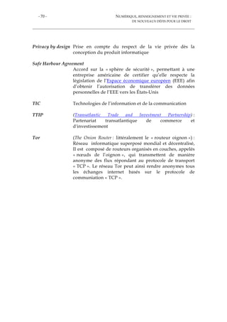 - 70 - NUMÉRIQUE, RENSEIGNEMENT ET VIE PRIVÉE :
DE NOUVEAUX DÉFIS POUR LE DROIT
Privacy by design Prise en compte du respect de la vie privée dès la
conception du produit informatique
Safe Harbour Agreement
Accord sur la « sphère de sécurité », permettant à une
entreprise américaine de certifier qu’elle respecte la
législation de l’Espace économique européen (EEE) afin
d’obtenir l’autorisation de transférer des données
personnelles de l’EEE vers les États-Unis
TIC Technologies de l’information et de la communication
TTIP (Transatlantic Trade and Investment Partnership) :
Partenariat transatlantique de commerce et
d'investissement
Tor (The Onion Router : littéralement le « routeur oignon ») :
Réseau informatique superposé mondial et décentralisé,
Il est composé de routeurs organisés en couches, appelés
« nœuds de l’oignon », qui transmettent de manière
anonyme des flux répondant au protocole de transport
« TCP ». Le réseau Tor peut ainsi rendre anonymes tous
les échanges internet basés sur le protocole de
communiation « TCP ».
 