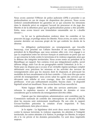- 8 - NUMÉRIQUE, RENSEIGNEMENT ET VIE PRIVÉE :
DE NOUVEAUX DÉFIS POUR LE DROIT
Nous avons autorisé l’Officier de police judiciaire (OPJ) à procéder à un
géolocalisation en cas de risque de disparition des preuves. Nous avons
renforcé considérablement les garanties en ce qui concerne les intrusions
dans le domicile privé en exigeant l’accord du procureur et du juge des
libertés et de la détention pour que la géolocalisation puisse y être possible.
Enfin, nous avons trouvé une formulation raisonnable sur le « double
dossier ».
La loi sur la géolocalisation renforce donc les contrôles et les
pouvoirs du juge, et protège mieux les libertés. Nous avons, en outre, voté la
semaine dernière un nouveau projet de loi qui conforte les droits de la
désense.
La délégation parlementaire au renseignement, qui travaille
beaucoup, s’est penchée sur l’affaire Snowden et ses conséquences. Le
président de la République, que nous sommes allés voir, s’est engagé à ce
que la coopération entre les services français et américains ne porte que sur
ce qui concerne la lutte contre le terrorisme et la violence organisée ainsi que
la défense des intégrités territoriales. Nous avons remis au président de la
République un rapport. Son contenu n’est pas intégralement public, secret
défense oblige, mais l’un de ses paragraphes mérite l’attention. Je le lis : «
Notre pays ne dispose pas à ce jour d’un véritable régime juridique complet
définissant avec précision les missions et les activités des services de
renseignements ainsi que les moyens dont ils disposent, et prévoyant les
modalités de leur encadrement et de leur contrôle ». Cela veut dire que notre
activité de renseignement nous avons salué les agents des services qui se
dévouent sans relâche et avec courage, dans des conditions souvent
périlleuses n’est pas suffisamment encadrée. Soyons clairs : le dispositif
législatif actuel est insuffisant. Nous avons besoin d’une nouvelle loi.
Notre logique diffère de celles des services américains : nous
refusons la captation massive et indifférenciée de données et nous
considérons que la recherche du renseignement doit être ciblée.
J’ajoute que les interceptions administratives sont contrôlées par la
Commission nationale de contrôle des interceptions de sécurité (CNCIS),
dont les moyens sont notoirement insuffisants. De son côté, le rapport
Urvoas-Verchère préconise la création d’une inspection. Il faut,
indiscutablement, faire plus et mieux.
Je le répète : Le législateur doit avoir deux soucis majeurs : lutter
contre la menace terroriste, la violence organisée, les atteintes à l’intégrité
territoriale, les autres atteintes à la Nation, et protéger les libertés, le respect
dû à la vie privée et les données personnelles. Ce sont deux impératifs
majeurs.
 