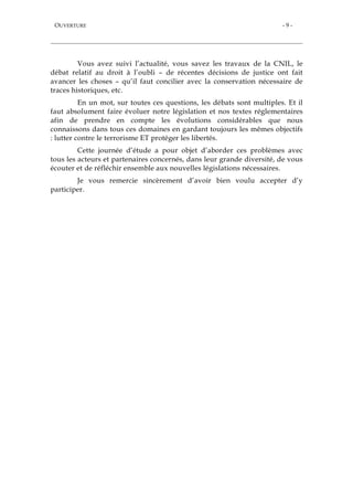 OUVERTURE - 9 -
Vous avez suivi l’actualité, vous savez les travaux de la CNIL, le
débat relatif au droit à l’oubli – de récentes décisions de justice ont fait
avancer les choses – qu’il faut concilier avec la conservation nécessaire de
traces historiques, etc.
En un mot, sur toutes ces questions, les débats sont multiples. Et il
faut absolument faire évoluer notre législation et nos textes réglementaires
afin de prendre en compte les évolutions considérables que nous
connaissons dans tous ces domaines en gardant toujours les mêmes objectifs
: lutter contre le terrorisme ET protéger les libertés.
Cette journée d’étude a pour objet d’aborder ces problèmes avec
tous les acteurs et partenaires concernés, dans leur grande diversité, de vous
écouter et de réfléchir ensemble aux nouvelles législations nécessaires.
Je vous remercie sincèrement d’avoir bien voulu accepter d’y
participer.
 
