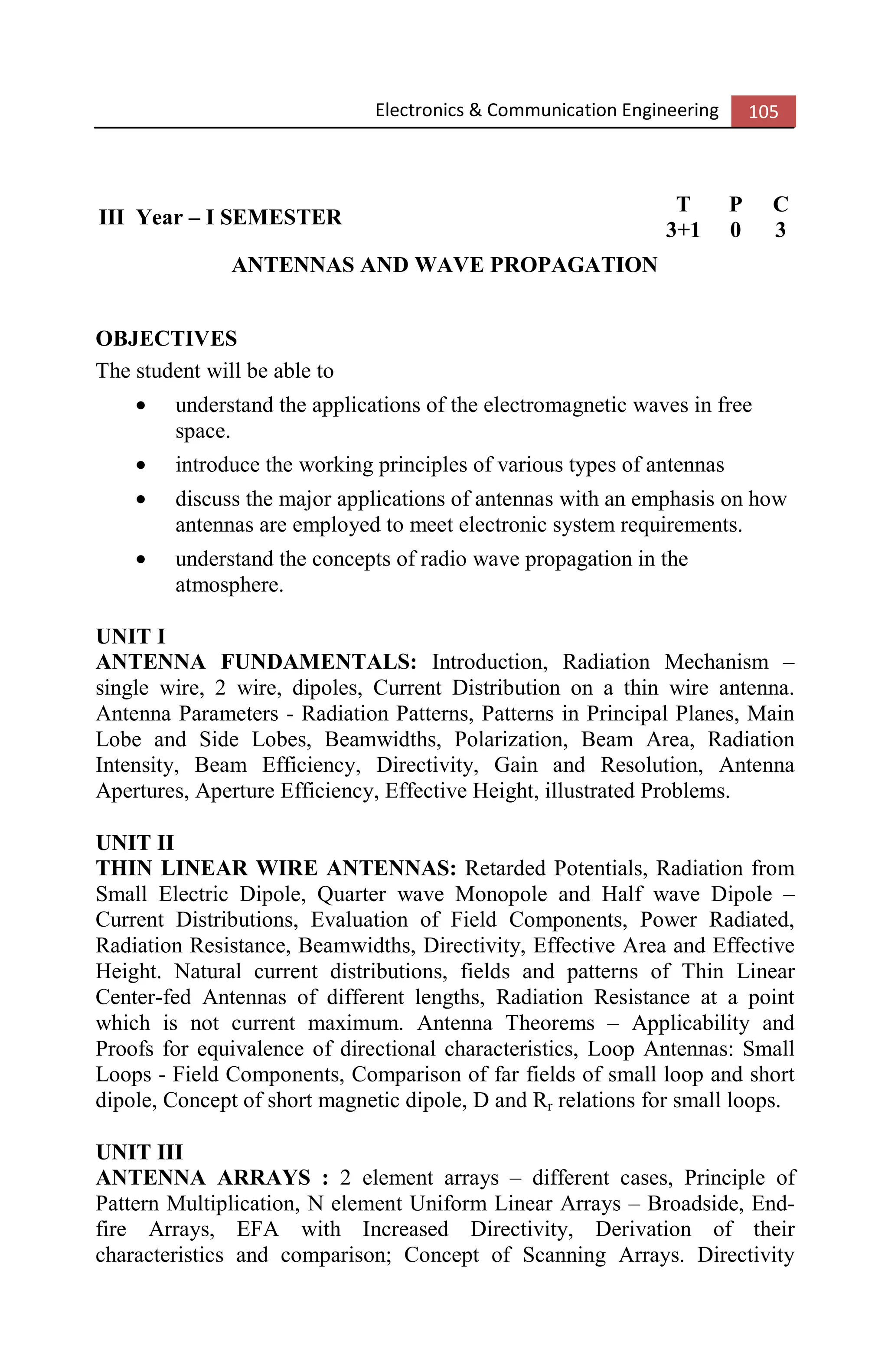 Electronics & Communication Engineering 105
III Year – I SEMESTER
T P C
3+1 0 3
ANTENNAS AND WAVE PROPAGATION
OBJECTIVES
The student will be able to
• understand the applications of the electromagnetic waves in free
space.
• introduce the working principles of various types of antennas
• discuss the major applications of antennas with an emphasis on how
antennas are employed to meet electronic system requirements.
• understand the concepts of radio wave propagation in the
atmosphere.
UNIT I
ANTENNA FUNDAMENTALS: Introduction, Radiation Mechanism –
single wire, 2 wire, dipoles, Current Distribution on a thin wire antenna.
Antenna Parameters - Radiation Patterns, Patterns in Principal Planes, Main
Lobe and Side Lobes, Beamwidths, Polarization, Beam Area, Radiation
Intensity, Beam Efficiency, Directivity, Gain and Resolution, Antenna
Apertures, Aperture Efficiency, Effective Height, illustrated Problems.
UNIT II
THIN LINEAR WIRE ANTENNAS: Retarded Potentials, Radiation from
Small Electric Dipole, Quarter wave Monopole and Half wave Dipole –
Current Distributions, Evaluation of Field Components, Power Radiated,
Radiation Resistance, Beamwidths, Directivity, Effective Area and Effective
Height. Natural current distributions, fields and patterns of Thin Linear
Center-fed Antennas of different lengths, Radiation Resistance at a point
which is not current maximum. Antenna Theorems – Applicability and
Proofs for equivalence of directional characteristics, Loop Antennas: Small
Loops - Field Components, Comparison of far fields of small loop and short
dipole, Concept of short magnetic dipole, D and Rr relations for small loops.
UNIT III
ANTENNA ARRAYS : 2 element arrays – different cases, Principle of
Pattern Multiplication, N element Uniform Linear Arrays – Broadside, End-
fire Arrays, EFA with Increased Directivity, Derivation of their
characteristics and comparison; Concept of Scanning Arrays. Directivity
 