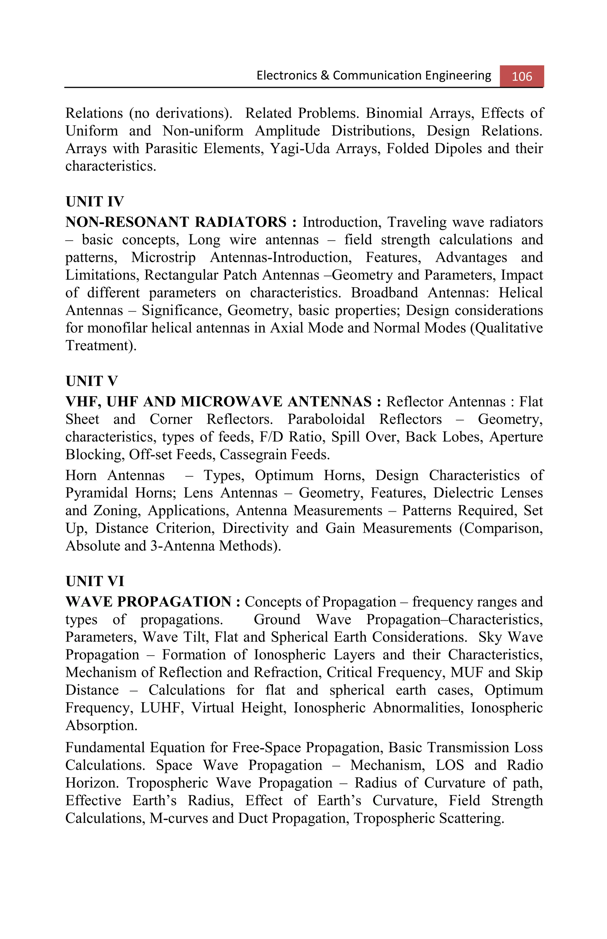 Electronics & Communication Engineering 106
Relations (no derivations). Related Problems. Binomial Arrays, Effects of
Uniform and Non-uniform Amplitude Distributions, Design Relations.
Arrays with Parasitic Elements, Yagi-Uda Arrays, Folded Dipoles and their
characteristics.
UNIT IV
NON-RESONANT RADIATORS : Introduction, Traveling wave radiators
– basic concepts, Long wire antennas – field strength calculations and
patterns, Microstrip Antennas-Introduction, Features, Advantages and
Limitations, Rectangular Patch Antennas –Geometry and Parameters, Impact
of different parameters on characteristics. Broadband Antennas: Helical
Antennas – Significance, Geometry, basic properties; Design considerations
for monofilar helical antennas in Axial Mode and Normal Modes (Qualitative
Treatment).
UNIT V
VHF, UHF AND MICROWAVE ANTENNAS : Reflector Antennas : Flat
Sheet and Corner Reflectors. Paraboloidal Reflectors – Geometry,
characteristics, types of feeds, F/D Ratio, Spill Over, Back Lobes, Aperture
Blocking, Off-set Feeds, Cassegrain Feeds.
Horn Antennas – Types, Optimum Horns, Design Characteristics of
Pyramidal Horns; Lens Antennas – Geometry, Features, Dielectric Lenses
and Zoning, Applications, Antenna Measurements – Patterns Required, Set
Up, Distance Criterion, Directivity and Gain Measurements (Comparison,
Absolute and 3-Antenna Methods).
UNIT VI
WAVE PROPAGATION : Concepts of Propagation – frequency ranges and
types of propagations. Ground Wave Propagation–Characteristics,
Parameters, Wave Tilt, Flat and Spherical Earth Considerations. Sky Wave
Propagation – Formation of Ionospheric Layers and their Characteristics,
Mechanism of Reflection and Refraction, Critical Frequency, MUF and Skip
Distance – Calculations for flat and spherical earth cases, Optimum
Frequency, LUHF, Virtual Height, Ionospheric Abnormalities, Ionospheric
Absorption.
Fundamental Equation for Free-Space Propagation, Basic Transmission Loss
Calculations. Space Wave Propagation – Mechanism, LOS and Radio
Horizon. Tropospheric Wave Propagation – Radius of Curvature of path,
Effective Earth’s Radius, Effect of Earth’s Curvature, Field Strength
Calculations, M-curves and Duct Propagation, Tropospheric Scattering.
 