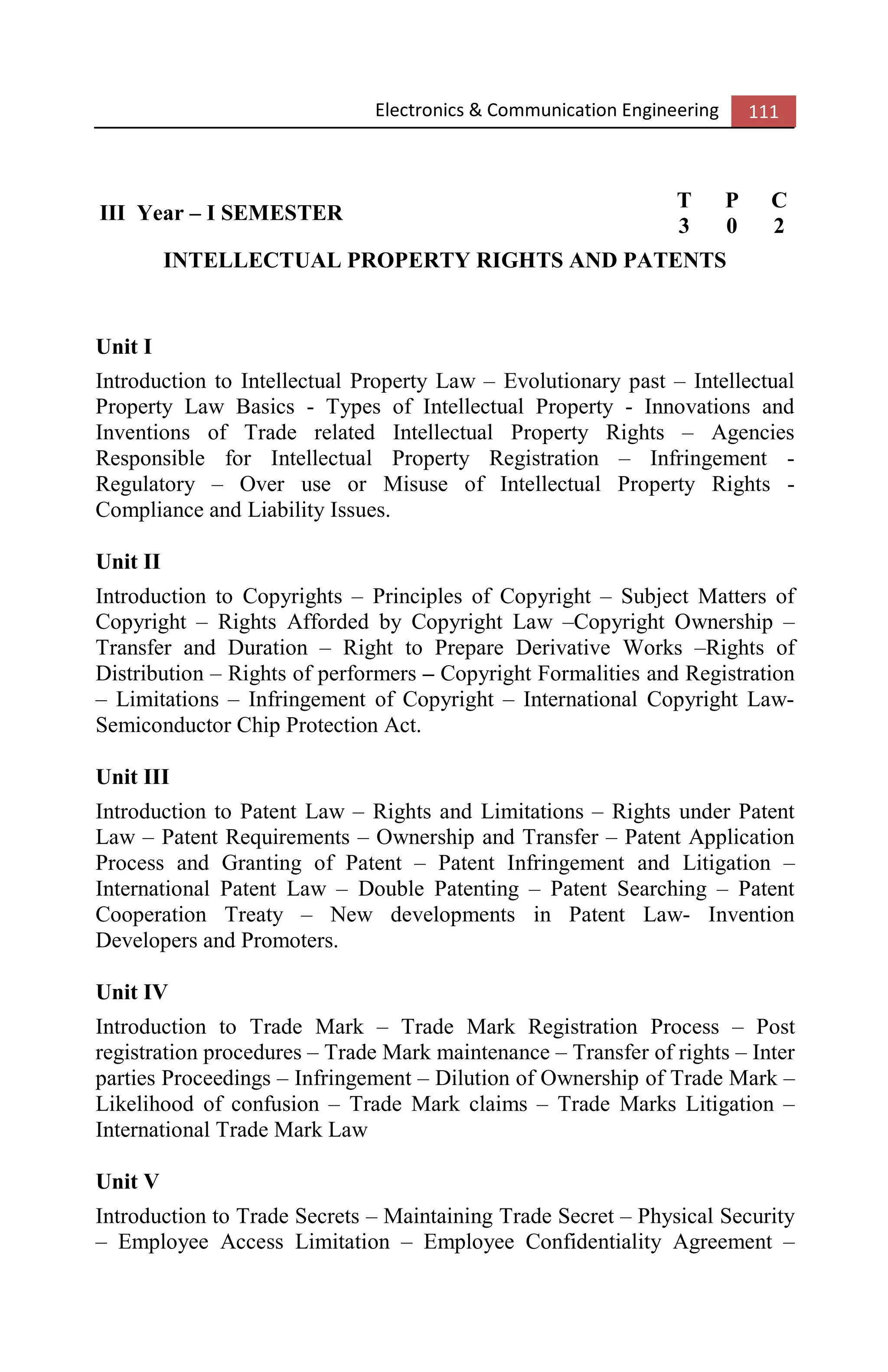 Electronics & Communication Engineering 111
III Year – I SEMESTER
T P C
3 0 2
INTELLECTUAL PROPERTY RIGHTS AND PATENTS
Unit I
Introduction to Intellectual Property Law – Evolutionary past – Intellectual
Property Law Basics - Types of Intellectual Property - Innovations and
Inventions of Trade related Intellectual Property Rights – Agencies
Responsible for Intellectual Property Registration – Infringement -
Regulatory – Over use or Misuse of Intellectual Property Rights -
Compliance and Liability Issues.
Unit II
Introduction to Copyrights – Principles of Copyright – Subject Matters of
Copyright – Rights Afforded by Copyright Law –Copyright Ownership –
Transfer and Duration – Right to Prepare Derivative Works –Rights of
Distribution – Rights of performers – Copyright Formalities and Registration
– Limitations – Infringement of Copyright – International Copyright Law-
Semiconductor Chip Protection Act.
Unit III
Introduction to Patent Law – Rights and Limitations – Rights under Patent
Law – Patent Requirements – Ownership and Transfer – Patent Application
Process and Granting of Patent – Patent Infringement and Litigation –
International Patent Law – Double Patenting – Patent Searching – Patent
Cooperation Treaty – New developments in Patent Law- Invention
Developers and Promoters.
Unit IV
Introduction to Trade Mark – Trade Mark Registration Process – Post
registration procedures – Trade Mark maintenance – Transfer of rights – Inter
parties Proceedings – Infringement – Dilution of Ownership of Trade Mark –
Likelihood of confusion – Trade Mark claims – Trade Marks Litigation –
International Trade Mark Law
Unit V
Introduction to Trade Secrets – Maintaining Trade Secret – Physical Security
– Employee Access Limitation – Employee Confidentiality Agreement –
 