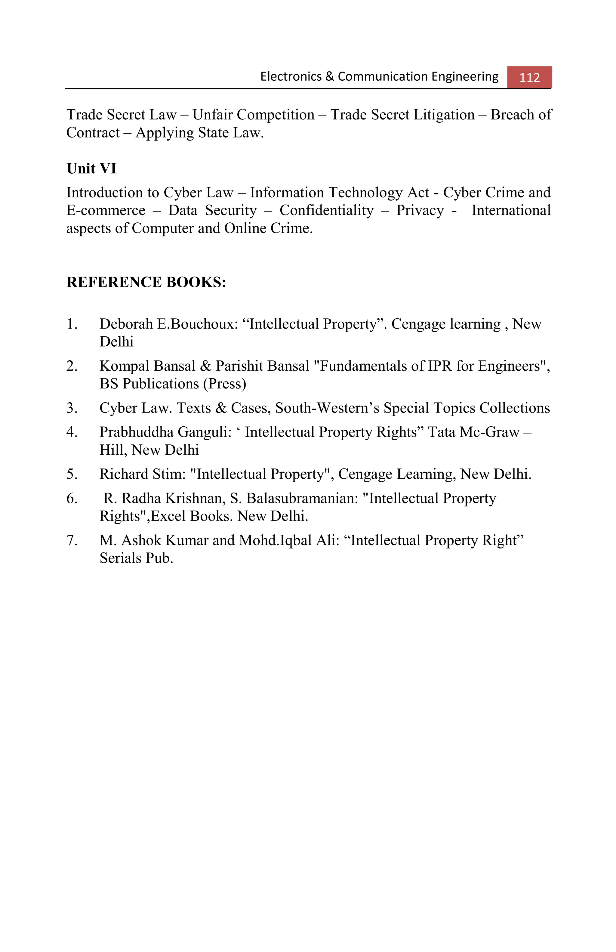 Electronics & Communication Engineering 112
Trade Secret Law – Unfair Competition – Trade Secret Litigation – Breach of
Contract – Applying State Law.
Unit VI
Introduction to Cyber Law – Information Technology Act - Cyber Crime and
E-commerce – Data Security – Confidentiality – Privacy - International
aspects of Computer and Online Crime.
REFERENCE BOOKS:
1. Deborah E.Bouchoux: “Intellectual Property”. Cengage learning , New
Delhi
2. Kompal Bansal & Parishit Bansal "Fundamentals of IPR for Engineers",
BS Publications (Press)
3. Cyber Law. Texts & Cases, South-Western’s Special Topics Collections
4. Prabhuddha Ganguli: ‘ Intellectual Property Rights” Tata Mc-Graw –
Hill, New Delhi
5. Richard Stim: "Intellectual Property", Cengage Learning, New Delhi.
6. R. Radha Krishnan, S. Balasubramanian: "Intellectual Property
Rights",Excel Books. New Delhi.
7. M. Ashok Kumar and Mohd.Iqbal Ali: “Intellectual Property Right”
Serials Pub.
 