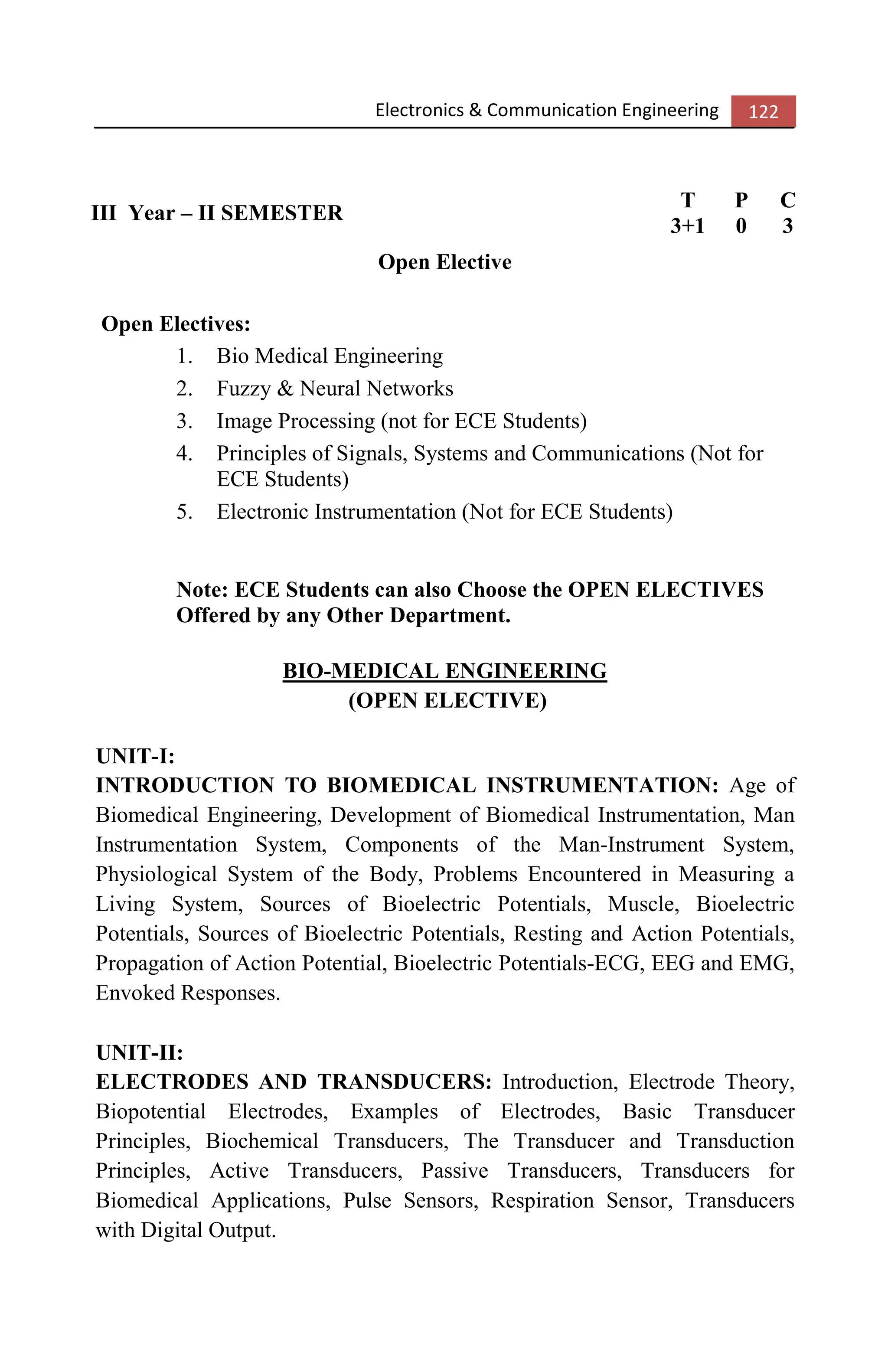 Electronics & Communication Engineering 122
III Year – II SEMESTER
T P C
3+1 0 3
Open Elective
Open Electives:
1. Bio Medical Engineering
2. Fuzzy & Neural Networks
3. Image Processing (not for ECE Students)
4. Principles of Signals, Systems and Communications (Not for
ECE Students)
5. Electronic Instrumentation (Not for ECE Students)
Note: ECE Students can also Choose the OPEN ELECTIVES
Offered by any Other Department.
BIO-MEDICAL ENGINEERING
(OPEN ELECTIVE)
UNIT-I:
INTRODUCTION TO BIOMEDICAL INSTRUMENTATION: Age of
Biomedical Engineering, Development of Biomedical Instrumentation, Man
Instrumentation System, Components of the Man-Instrument System,
Physiological System of the Body, Problems Encountered in Measuring a
Living System, Sources of Bioelectric Potentials, Muscle, Bioelectric
Potentials, Sources of Bioelectric Potentials, Resting and Action Potentials,
Propagation of Action Potential, Bioelectric Potentials-ECG, EEG and EMG,
Envoked Responses.
UNIT-II:
ELECTRODES AND TRANSDUCERS: Introduction, Electrode Theory,
Biopotential Electrodes, Examples of Electrodes, Basic Transducer
Principles, Biochemical Transducers, The Transducer and Transduction
Principles, Active Transducers, Passive Transducers, Transducers for
Biomedical Applications, Pulse Sensors, Respiration Sensor, Transducers
with Digital Output.
 