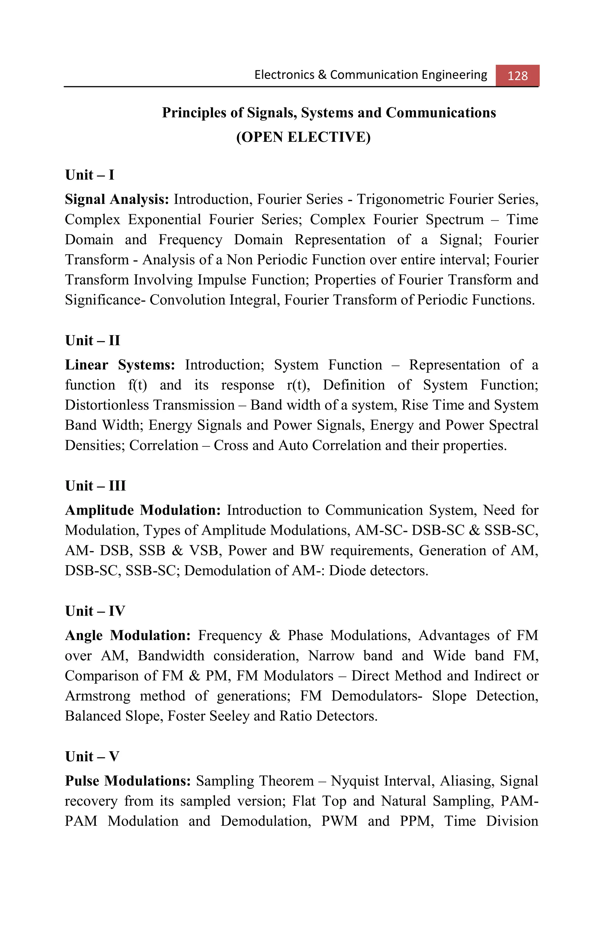 Electronics & Communication Engineering 128
Principles of Signals, Systems and Communications
(OPEN ELECTIVE)
Unit – I
Signal Analysis: Introduction, Fourier Series - Trigonometric Fourier Series,
Complex Exponential Fourier Series; Complex Fourier Spectrum – Time
Domain and Frequency Domain Representation of a Signal; Fourier
Transform - Analysis of a Non Periodic Function over entire interval; Fourier
Transform Involving Impulse Function; Properties of Fourier Transform and
Significance- Convolution Integral, Fourier Transform of Periodic Functions.
Unit – II
Linear Systems: Introduction; System Function – Representation of a
function f(t) and its response r(t), Definition of System Function;
Distortionless Transmission – Band width of a system, Rise Time and System
Band Width; Energy Signals and Power Signals, Energy and Power Spectral
Densities; Correlation – Cross and Auto Correlation and their properties.
Unit – III
Amplitude Modulation: Introduction to Communication System, Need for
Modulation, Types of Amplitude Modulations, AM-SC- DSB-SC & SSB-SC,
AM- DSB, SSB & VSB, Power and BW requirements, Generation of AM,
DSB-SC, SSB-SC; Demodulation of AM-: Diode detectors.
Unit – IV
Angle Modulation: Frequency & Phase Modulations, Advantages of FM
over AM, Bandwidth consideration, Narrow band and Wide band FM,
Comparison of FM & PM, FM Modulators – Direct Method and Indirect or
Armstrong method of generations; FM Demodulators- Slope Detection,
Balanced Slope, Foster Seeley and Ratio Detectors.
Unit – V
Pulse Modulations: Sampling Theorem – Nyquist Interval, Aliasing, Signal
recovery from its sampled version; Flat Top and Natural Sampling, PAM-
PAM Modulation and Demodulation, PWM and PPM, Time Division
 