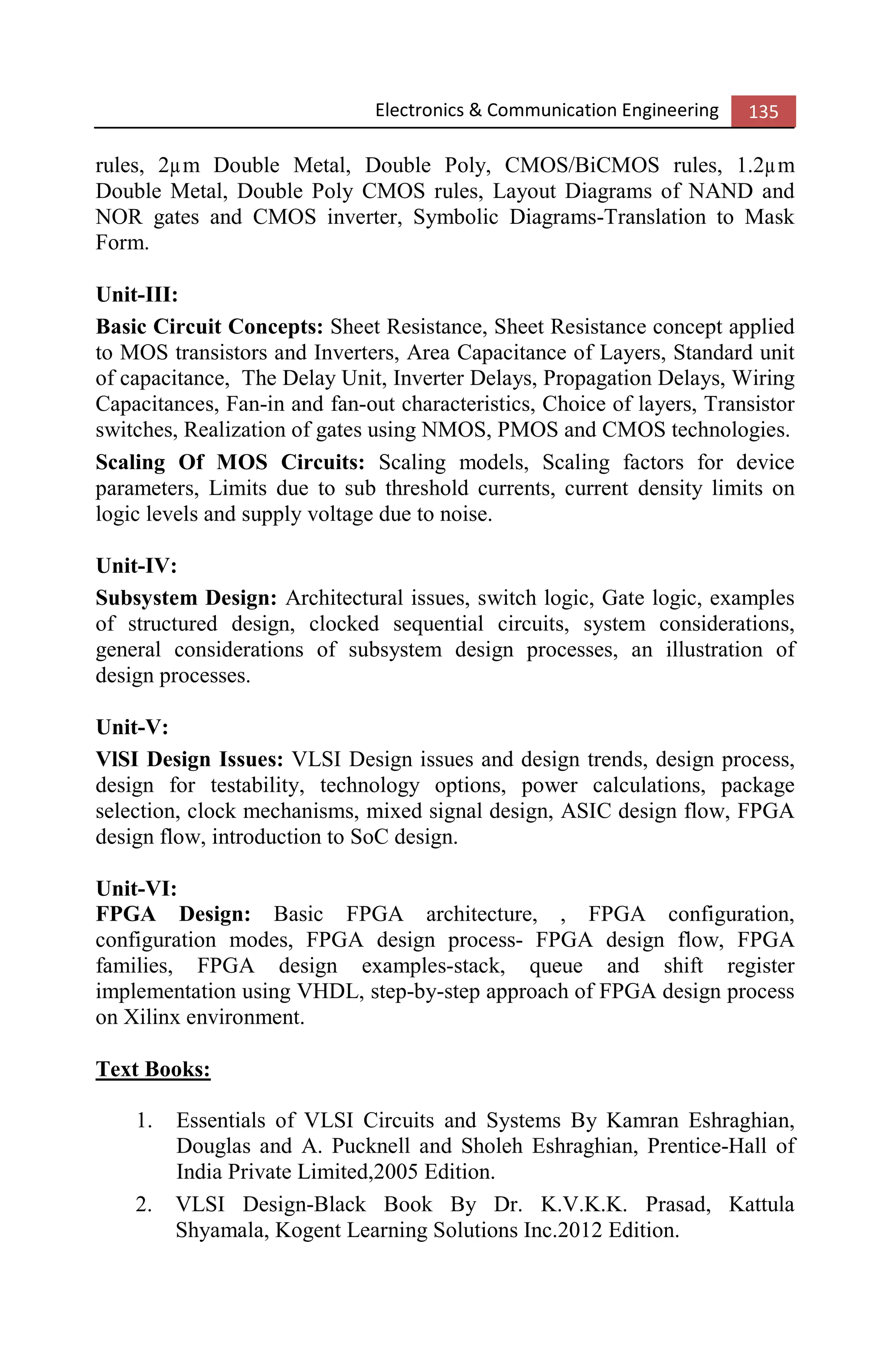 Electronics & Communication Engineering 135
rules, 2µm Double Metal, Double Poly, CMOS/BiCMOS rules, 1.2µm
Double Metal, Double Poly CMOS rules, Layout Diagrams of NAND and
NOR gates and CMOS inverter, Symbolic Diagrams-Translation to Mask
Form.
Unit-III:
Basic Circuit Concepts: Sheet Resistance, Sheet Resistance concept applied
to MOS transistors and Inverters, Area Capacitance of Layers, Standard unit
of capacitance, The Delay Unit, Inverter Delays, Propagation Delays, Wiring
Capacitances, Fan-in and fan-out characteristics, Choice of layers, Transistor
switches, Realization of gates using NMOS, PMOS and CMOS technologies.
Scaling Of MOS Circuits: Scaling models, Scaling factors for device
parameters, Limits due to sub threshold currents, current density limits on
logic levels and supply voltage due to noise.
Unit-IV:
Subsystem Design: Architectural issues, switch logic, Gate logic, examples
of structured design, clocked sequential circuits, system considerations,
general considerations of subsystem design processes, an illustration of
design processes.
Unit-V:
VlSI Design Issues: VLSI Design issues and design trends, design process,
design for testability, technology options, power calculations, package
selection, clock mechanisms, mixed signal design, ASIC design flow, FPGA
design flow, introduction to SoC design.
Unit-VI:
FPGA Design: Basic FPGA architecture, , FPGA configuration,
configuration modes, FPGA design process- FPGA design flow, FPGA
families, FPGA design examples-stack, queue and shift register
implementation using VHDL, step-by-step approach of FPGA design process
on Xilinx environment.
Text Books:
1. Essentials of VLSI Circuits and Systems By Kamran Eshraghian,
Douglas and A. Pucknell and Sholeh Eshraghian, Prentice-Hall of
India Private Limited,2005 Edition.
2. VLSI Design-Black Book By Dr. K.V.K.K. Prasad, Kattula
Shyamala, Kogent Learning Solutions Inc.2012 Edition.
 