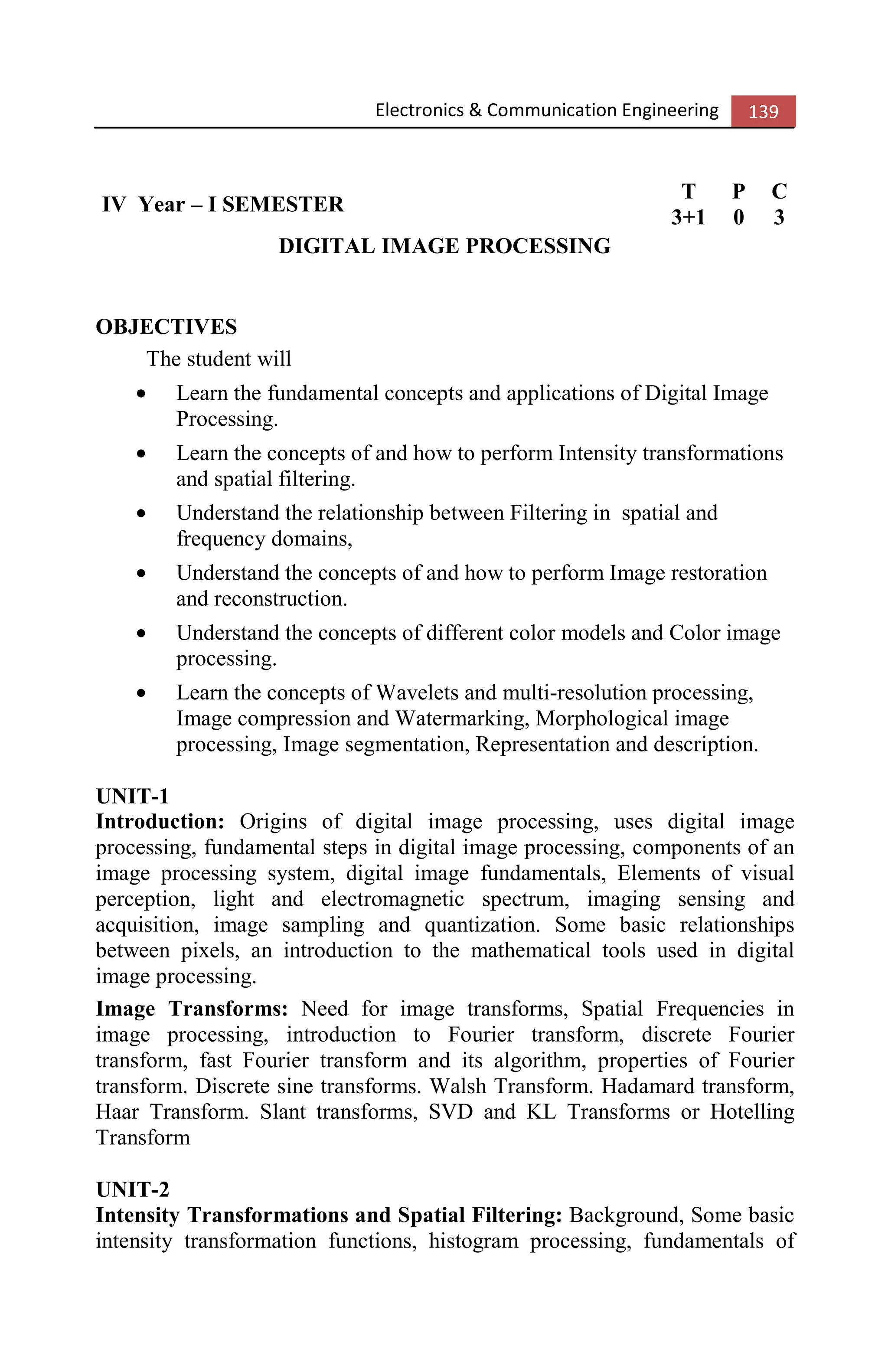 Electronics & Communication Engineering 139
IV Year – I SEMESTER
T P C
3+1 0 3
DIGITAL IMAGE PROCESSING
OBJECTIVES
The student will
• Learn the fundamental concepts and applications of Digital Image
Processing.
• Learn the concepts of and how to perform Intensity transformations
and spatial filtering.
• Understand the relationship between Filtering in spatial and
frequency domains,
• Understand the concepts of and how to perform Image restoration
and reconstruction.
• Understand the concepts of different color models and Color image
processing.
• Learn the concepts of Wavelets and multi-resolution processing,
Image compression and Watermarking, Morphological image
processing, Image segmentation, Representation and description.
UNIT-1
Introduction: Origins of digital image processing, uses digital image
processing, fundamental steps in digital image processing, components of an
image processing system, digital image fundamentals, Elements of visual
perception, light and electromagnetic spectrum, imaging sensing and
acquisition, image sampling and quantization. Some basic relationships
between pixels, an introduction to the mathematical tools used in digital
image processing.
Image Transforms: Need for image transforms, Spatial Frequencies in
image processing, introduction to Fourier transform, discrete Fourier
transform, fast Fourier transform and its algorithm, properties of Fourier
transform. Discrete sine transforms. Walsh Transform. Hadamard transform,
Haar Transform. Slant transforms, SVD and KL Transforms or Hotelling
Transform
UNIT-2
Intensity Transformations and Spatial Filtering: Background, Some basic
intensity transformation functions, histogram processing, fundamentals of
 
