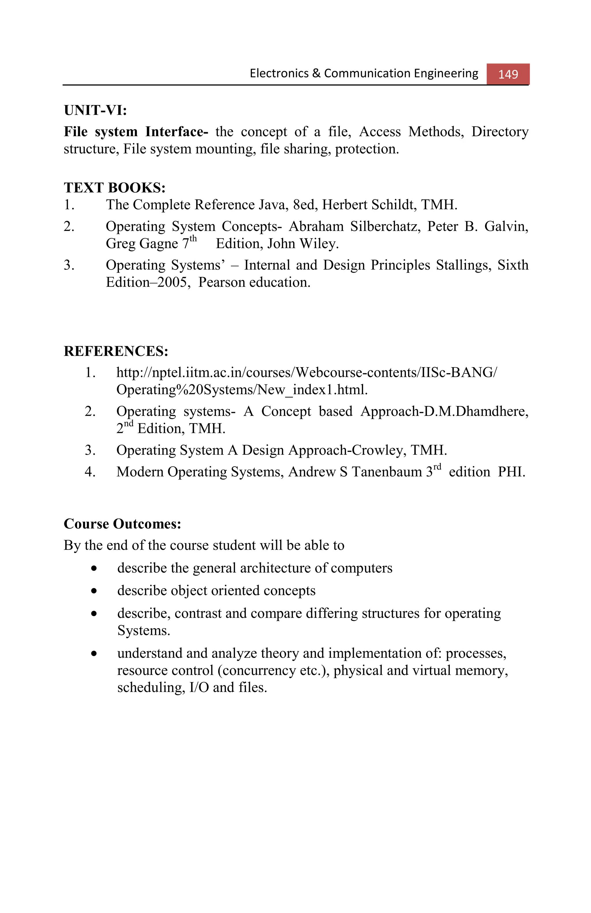 Electronics & Communication Engineering 149
UNIT-VI:
File system Interface- the concept of a file, Access Methods, Directory
structure, File system mounting, file sharing, protection.
TEXT BOOKS:
1. The Complete Reference Java, 8ed, Herbert Schildt, TMH.
2. Operating System Concepts- Abraham Silberchatz, Peter B. Galvin,
Greg Gagne 7th
Edition, John Wiley.
3. Operating Systems’ – Internal and Design Principles Stallings, Sixth
Edition–2005, Pearson education.
REFERENCES:
1. http://nptel.iitm.ac.in/courses/Webcourse-contents/IISc-BANG/
Operating%20Systems/New_index1.html.
2. Operating systems- A Concept based Approach-D.M.Dhamdhere,
2nd
Edition, TMH.
3. Operating System A Design Approach-Crowley, TMH.
4. Modern Operating Systems, Andrew S Tanenbaum 3rd
edition PHI.
Course Outcomes:
By the end of the course student will be able to
• describe the general architecture of computers
• describe object oriented concepts
• describe, contrast and compare differing structures for operating
Systems.
• understand and analyze theory and implementation of: processes,
resource control (concurrency etc.), physical and virtual memory,
scheduling, I/O and files.
 