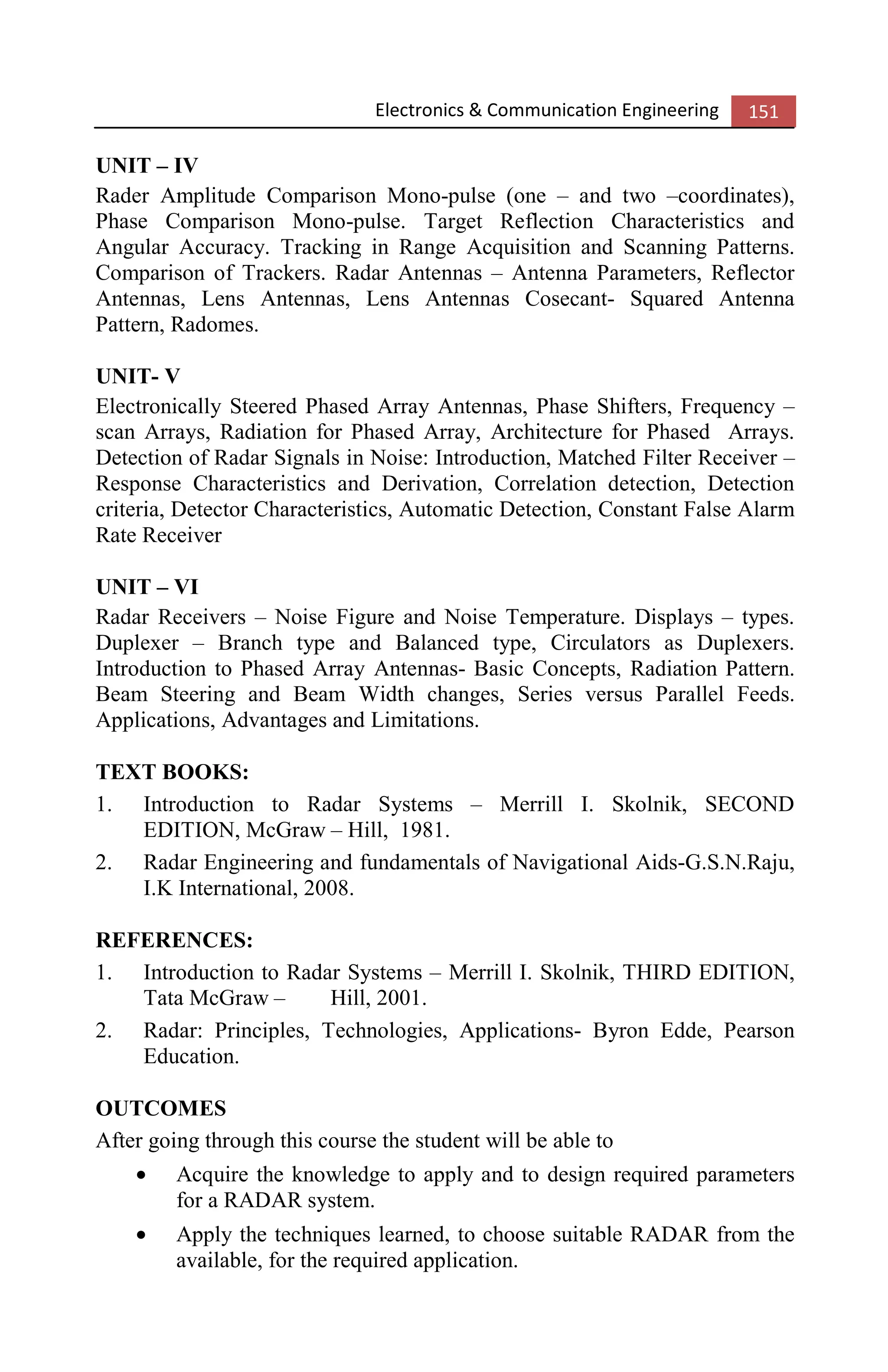 Electronics & Communication Engineering 151
UNIT – IV
Rader Amplitude Comparison Mono-pulse (one – and two –coordinates),
Phase Comparison Mono-pulse. Target Reflection Characteristics and
Angular Accuracy. Tracking in Range Acquisition and Scanning Patterns.
Comparison of Trackers. Radar Antennas – Antenna Parameters, Reflector
Antennas, Lens Antennas, Lens Antennas Cosecant- Squared Antenna
Pattern, Radomes.
UNIT- V
Electronically Steered Phased Array Antennas, Phase Shifters, Frequency –
scan Arrays, Radiation for Phased Array, Architecture for Phased Arrays.
Detection of Radar Signals in Noise: Introduction, Matched Filter Receiver –
Response Characteristics and Derivation, Correlation detection, Detection
criteria, Detector Characteristics, Automatic Detection, Constant False Alarm
Rate Receiver
UNIT – VI
Radar Receivers – Noise Figure and Noise Temperature. Displays – types.
Duplexer – Branch type and Balanced type, Circulators as Duplexers.
Introduction to Phased Array Antennas- Basic Concepts, Radiation Pattern.
Beam Steering and Beam Width changes, Series versus Parallel Feeds.
Applications, Advantages and Limitations.
TEXT BOOKS:
1. Introduction to Radar Systems – Merrill I. Skolnik, SECOND
EDITION, McGraw – Hill, 1981.
2. Radar Engineering and fundamentals of Navigational Aids-G.S.N.Raju,
I.K International, 2008.
REFERENCES:
1. Introduction to Radar Systems – Merrill I. Skolnik, THIRD EDITION,
Tata McGraw – Hill, 2001.
2. Radar: Principles, Technologies, Applications- Byron Edde, Pearson
Education.
OUTCOMES
After going through this course the student will be able to
• Acquire the knowledge to apply and to design required parameters
for a RADAR system.
• Apply the techniques learned, to choose suitable RADAR from the
available, for the required application.
 