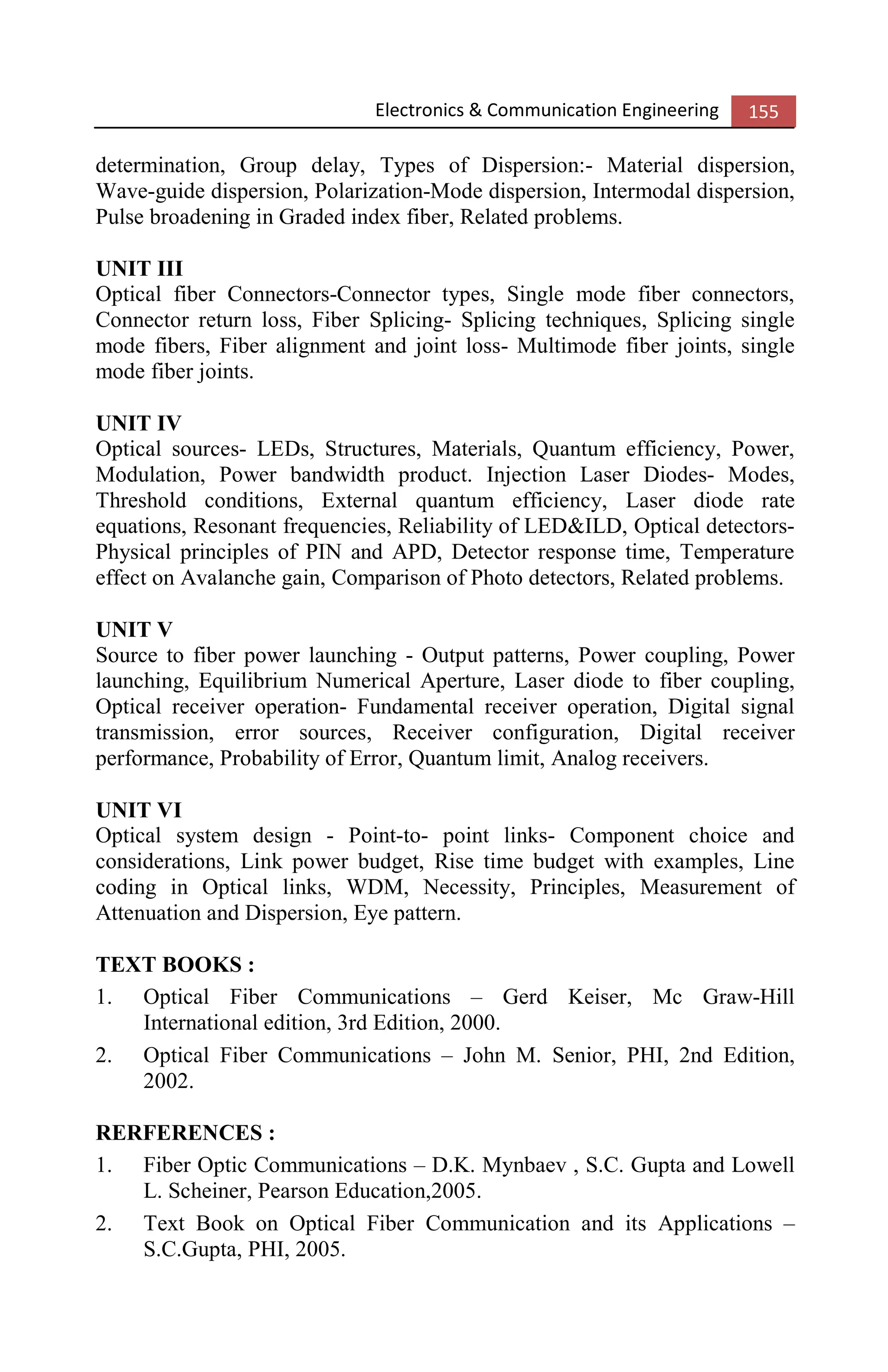 Electronics & Communication Engineering 155
determination, Group delay, Types of Dispersion:- Material dispersion,
Wave-guide dispersion, Polarization-Mode dispersion, Intermodal dispersion,
Pulse broadening in Graded index fiber, Related problems.
UNIT III
Optical fiber Connectors-Connector types, Single mode fiber connectors,
Connector return loss, Fiber Splicing- Splicing techniques, Splicing single
mode fibers, Fiber alignment and joint loss- Multimode fiber joints, single
mode fiber joints.
UNIT IV
Optical sources- LEDs, Structures, Materials, Quantum efficiency, Power,
Modulation, Power bandwidth product. Injection Laser Diodes- Modes,
Threshold conditions, External quantum efficiency, Laser diode rate
equations, Resonant frequencies, Reliability of LED&ILD, Optical detectors-
Physical principles of PIN and APD, Detector response time, Temperature
effect on Avalanche gain, Comparison of Photo detectors, Related problems.
UNIT V
Source to fiber power launching - Output patterns, Power coupling, Power
launching, Equilibrium Numerical Aperture, Laser diode to fiber coupling,
Optical receiver operation- Fundamental receiver operation, Digital signal
transmission, error sources, Receiver configuration, Digital receiver
performance, Probability of Error, Quantum limit, Analog receivers.
UNIT VI
Optical system design - Point-to- point links- Component choice and
considerations, Link power budget, Rise time budget with examples, Line
coding in Optical links, WDM, Necessity, Principles, Measurement of
Attenuation and Dispersion, Eye pattern.
TEXT BOOKS :
1. Optical Fiber Communications – Gerd Keiser, Mc Graw-Hill
International edition, 3rd Edition, 2000.
2. Optical Fiber Communications – John M. Senior, PHI, 2nd Edition,
2002.
RERFERENCES :
1. Fiber Optic Communications – D.K. Mynbaev , S.C. Gupta and Lowell
L. Scheiner, Pearson Education,2005.
2. Text Book on Optical Fiber Communication and its Applications –
S.C.Gupta, PHI, 2005.
 