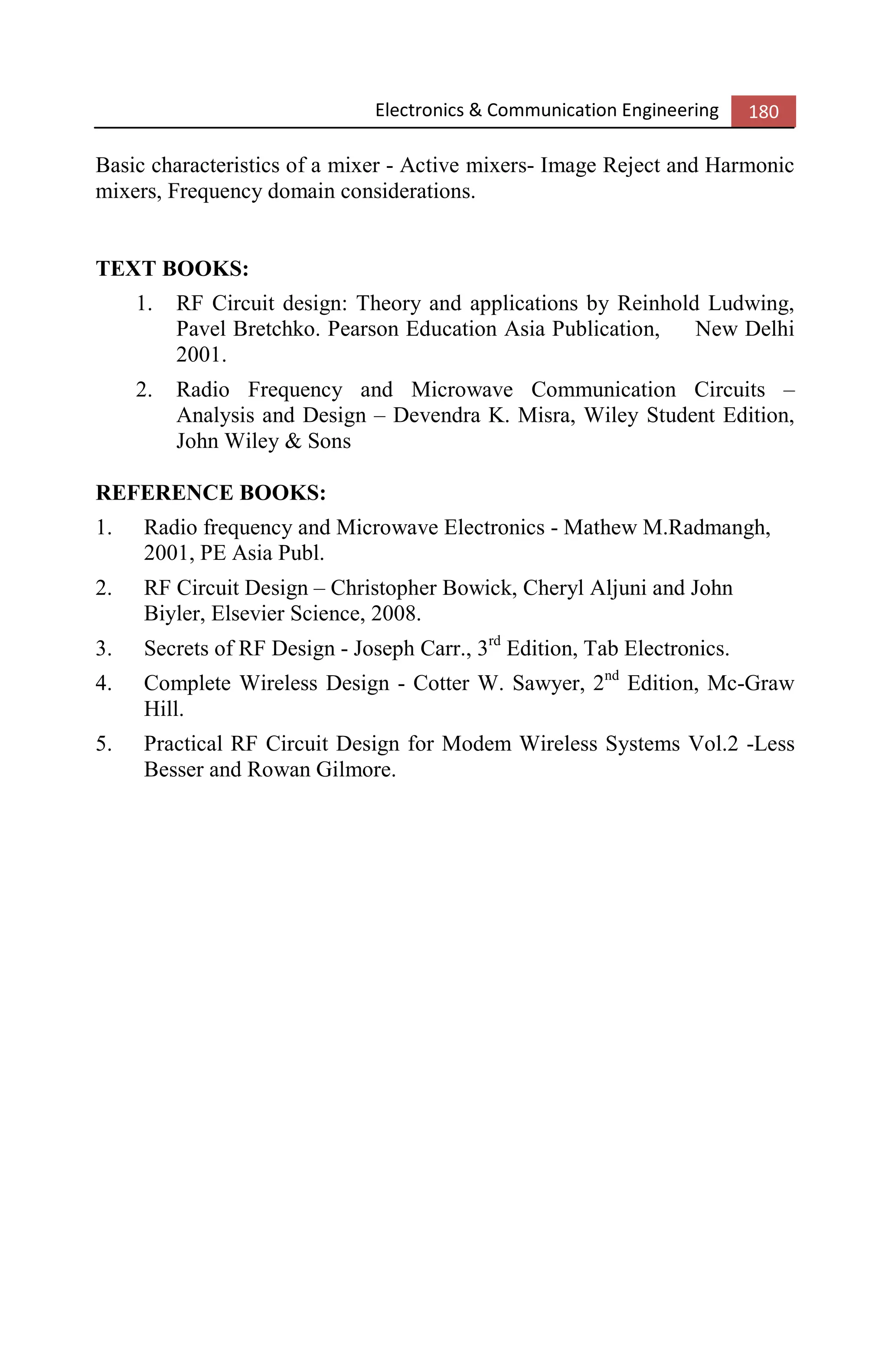 Electronics & Communication Engineering 180
Basic characteristics of a mixer - Active mixers- Image Reject and Harmonic
mixers, Frequency domain considerations.
TEXT BOOKS:
1. RF Circuit design: Theory and applications by Reinhold Ludwing,
Pavel Bretchko. Pearson Education Asia Publication, New Delhi
2001.
2. Radio Frequency and Microwave Communication Circuits –
Analysis and Design – Devendra K. Misra, Wiley Student Edition,
John Wiley & Sons
REFERENCE BOOKS:
1. Radio frequency and Microwave Electronics - Mathew M.Radmangh,
2001, PE Asia Publ.
2. RF Circuit Design – Christopher Bowick, Cheryl Aljuni and John
Biyler, Elsevier Science, 2008.
3. Secrets of RF Design - Joseph Carr., 3rd
Edition, Tab Electronics.
4. Complete Wireless Design - Cotter W. Sawyer, 2nd
Edition, Mc-Graw
Hill.
5. Practical RF Circuit Design for Modem Wireless Systems Vol.2 -Less
Besser and Rowan Gilmore.
 