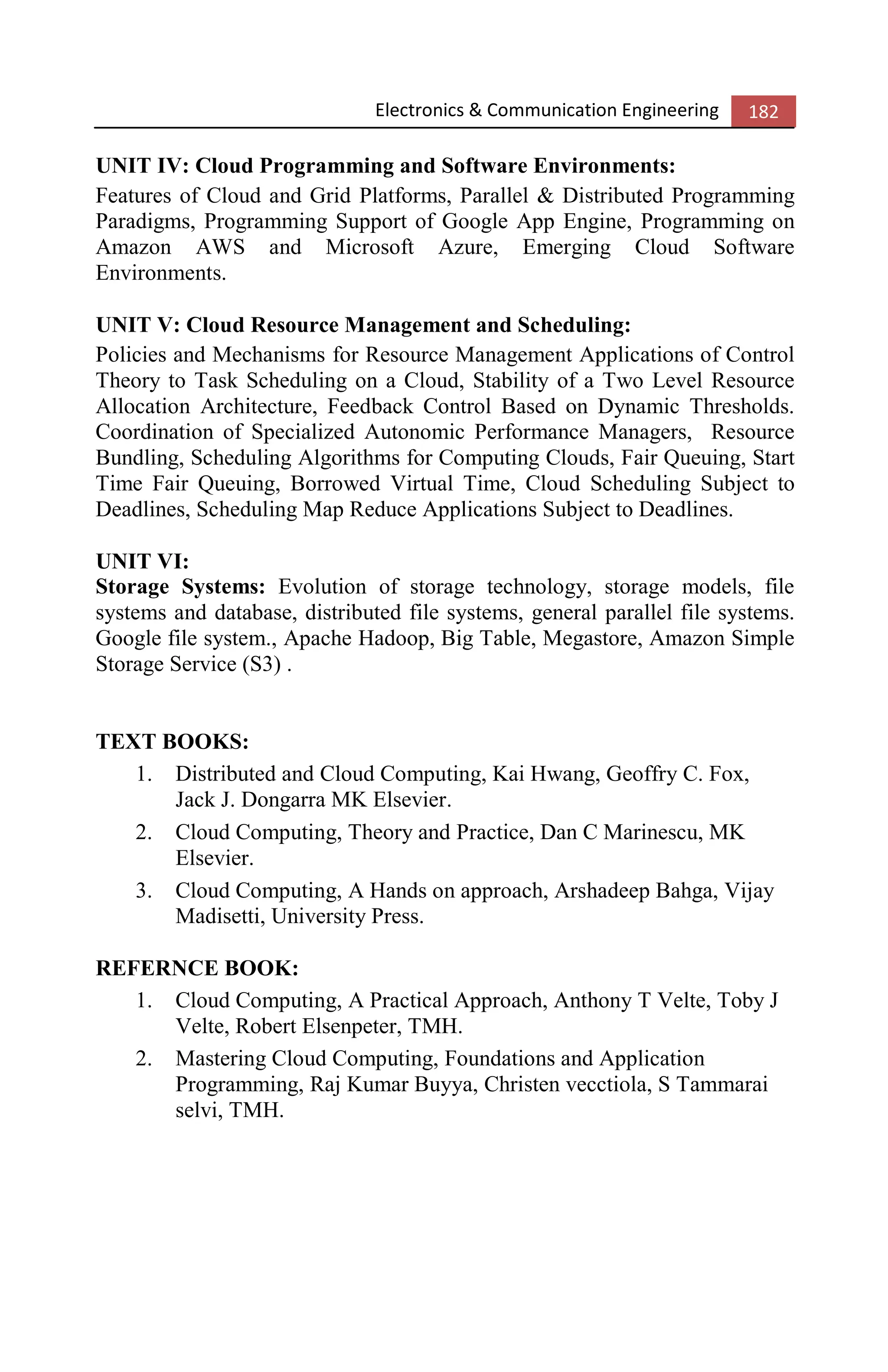 Electronics & Communication Engineering 182
UNIT IV: Cloud Programming and Software Environments:
Features of Cloud and Grid Platforms, Parallel & Distributed Programming
Paradigms, Programming Support of Google App Engine, Programming on
Amazon AWS and Microsoft Azure, Emerging Cloud Software
Environments.
UNIT V: Cloud Resource Management and Scheduling:
Policies and Mechanisms for Resource Management Applications of Control
Theory to Task Scheduling on a Cloud, Stability of a Two Level Resource
Allocation Architecture, Feedback Control Based on Dynamic Thresholds.
Coordination of Specialized Autonomic Performance Managers, Resource
Bundling, Scheduling Algorithms for Computing Clouds, Fair Queuing, Start
Time Fair Queuing, Borrowed Virtual Time, Cloud Scheduling Subject to
Deadlines, Scheduling Map Reduce Applications Subject to Deadlines.
UNIT VI:
Storage Systems: Evolution of storage technology, storage models, file
systems and database, distributed file systems, general parallel file systems.
Google file system., Apache Hadoop, Big Table, Megastore, Amazon Simple
Storage Service (S3) .
TEXT BOOKS:
1. Distributed and Cloud Computing, Kai Hwang, Geoffry C. Fox,
Jack J. Dongarra MK Elsevier.
2. Cloud Computing, Theory and Practice, Dan C Marinescu, MK
Elsevier.
3. Cloud Computing, A Hands on approach, Arshadeep Bahga, Vijay
Madisetti, University Press.
REFERNCE BOOK:
1. Cloud Computing, A Practical Approach, Anthony T Velte, Toby J
Velte, Robert Elsenpeter, TMH.
2. Mastering Cloud Computing, Foundations and Application
Programming, Raj Kumar Buyya, Christen vecctiola, S Tammarai
selvi, TMH.
 