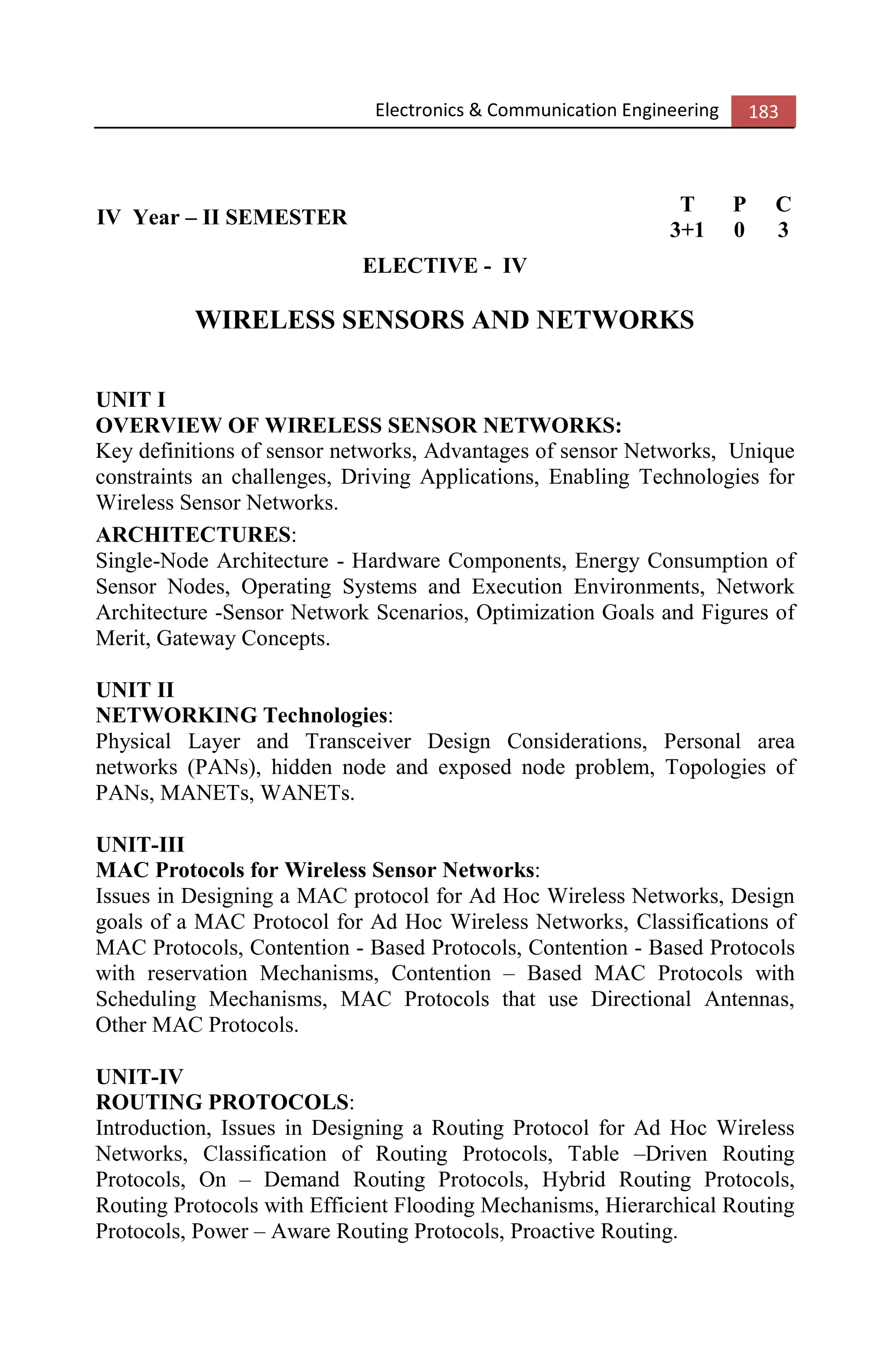 Electronics & Communication Engineering 183
IV Year – II SEMESTER
T P C
3+1 0 3
ELECTIVE - IV
WIRELESS SENSORS AND NETWORKS
UNIT I
OVERVIEW OF WIRELESS SENSOR NETWORKS:
Key definitions of sensor networks, Advantages of sensor Networks, Unique
constraints an challenges, Driving Applications, Enabling Technologies for
Wireless Sensor Networks.
ARCHITECTURES:
Single-Node Architecture - Hardware Components, Energy Consumption of
Sensor Nodes, Operating Systems and Execution Environments, Network
Architecture -Sensor Network Scenarios, Optimization Goals and Figures of
Merit, Gateway Concepts.
UNIT II
NETWORKING Technologies:
Physical Layer and Transceiver Design Considerations, Personal area
networks (PANs), hidden node and exposed node problem, Topologies of
PANs, MANETs, WANETs.
UNIT-III
MAC Protocols for Wireless Sensor Networks:
Issues in Designing a MAC protocol for Ad Hoc Wireless Networks, Design
goals of a MAC Protocol for Ad Hoc Wireless Networks, Classifications of
MAC Protocols, Contention - Based Protocols, Contention - Based Protocols
with reservation Mechanisms, Contention – Based MAC Protocols with
Scheduling Mechanisms, MAC Protocols that use Directional Antennas,
Other MAC Protocols.
UNIT-IV
ROUTING PROTOCOLS:
Introduction, Issues in Designing a Routing Protocol for Ad Hoc Wireless
Networks, Classification of Routing Protocols, Table –Driven Routing
Protocols, On – Demand Routing Protocols, Hybrid Routing Protocols,
Routing Protocols with Efficient Flooding Mechanisms, Hierarchical Routing
Protocols, Power – Aware Routing Protocols, Proactive Routing.
 