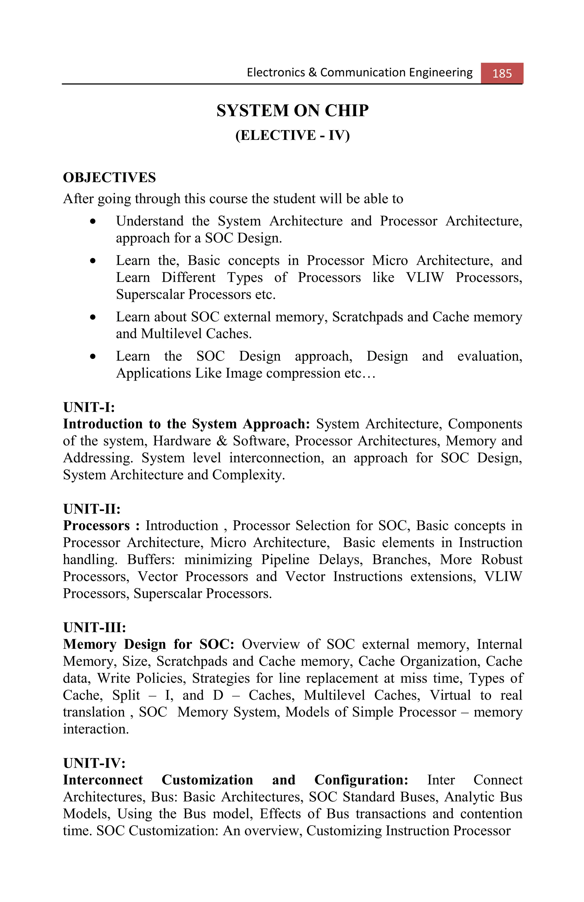 Electronics & Communication Engineering 185
SYSTEM ON CHIP
(ELECTIVE - IV)
OBJECTIVES
After going through this course the student will be able to
• Understand the System Architecture and Processor Architecture,
approach for a SOC Design.
• Learn the, Basic concepts in Processor Micro Architecture, and
Learn Different Types of Processors like VLIW Processors,
Superscalar Processors etc.
• Learn about SOC external memory, Scratchpads and Cache memory
and Multilevel Caches.
• Learn the SOC Design approach, Design and evaluation,
Applications Like Image compression etc…
UNIT-I:
Introduction to the System Approach: System Architecture, Components
of the system, Hardware & Software, Processor Architectures, Memory and
Addressing. System level interconnection, an approach for SOC Design,
System Architecture and Complexity.
UNIT-II:
Processors : Introduction , Processor Selection for SOC, Basic concepts in
Processor Architecture, Micro Architecture, Basic elements in Instruction
handling. Buffers: minimizing Pipeline Delays, Branches, More Robust
Processors, Vector Processors and Vector Instructions extensions, VLIW
Processors, Superscalar Processors.
UNIT-III:
Memory Design for SOC: Overview of SOC external memory, Internal
Memory, Size, Scratchpads and Cache memory, Cache Organization, Cache
data, Write Policies, Strategies for line replacement at miss time, Types of
Cache, Split – I, and D – Caches, Multilevel Caches, Virtual to real
translation , SOC Memory System, Models of Simple Processor – memory
interaction.
UNIT-IV:
Interconnect Customization and Configuration: Inter Connect
Architectures, Bus: Basic Architectures, SOC Standard Buses, Analytic Bus
Models, Using the Bus model, Effects of Bus transactions and contention
time. SOC Customization: An overview, Customizing Instruction Processor
 