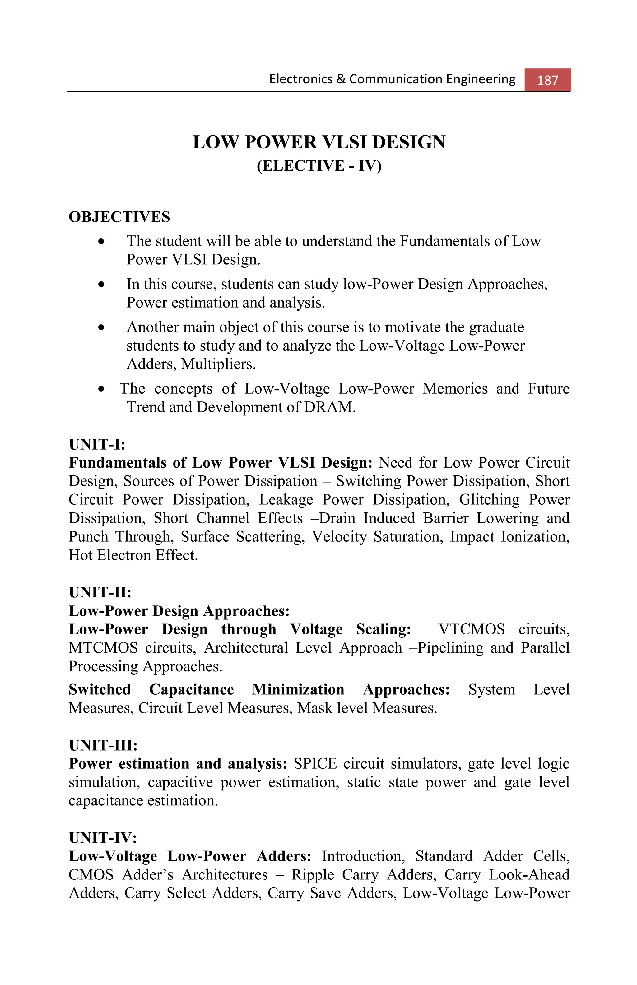 Electronics & Communication Engineering 187
LOW POWER VLSI DESIGN
(ELECTIVE - IV)
OBJECTIVES
• The student will be able to understand the Fundamentals of Low
Power VLSI Design.
• In this course, students can study low-Power Design Approaches,
Power estimation and analysis.
• Another main object of this course is to motivate the graduate
students to study and to analyze the Low-Voltage Low-Power
Adders, Multipliers.
• The concepts of Low-Voltage Low-Power Memories and Future
Trend and Development of DRAM.
UNIT-I:
Fundamentals of Low Power VLSI Design: Need for Low Power Circuit
Design, Sources of Power Dissipation – Switching Power Dissipation, Short
Circuit Power Dissipation, Leakage Power Dissipation, Glitching Power
Dissipation, Short Channel Effects –Drain Induced Barrier Lowering and
Punch Through, Surface Scattering, Velocity Saturation, Impact Ionization,
Hot Electron Effect.
UNIT-II:
Low-Power Design Approaches:
Low-Power Design through Voltage Scaling: VTCMOS circuits,
MTCMOS circuits, Architectural Level Approach –Pipelining and Parallel
Processing Approaches.
Switched Capacitance Minimization Approaches: System Level
Measures, Circuit Level Measures, Mask level Measures.
UNIT-III:
Power estimation and analysis: SPICE circuit simulators, gate level logic
simulation, capacitive power estimation, static state power and gate level
capacitance estimation.
UNIT-IV:
Low-Voltage Low-Power Adders: Introduction, Standard Adder Cells,
CMOS Adder’s Architectures – Ripple Carry Adders, Carry Look-Ahead
Adders, Carry Select Adders, Carry Save Adders, Low-Voltage Low-Power
 