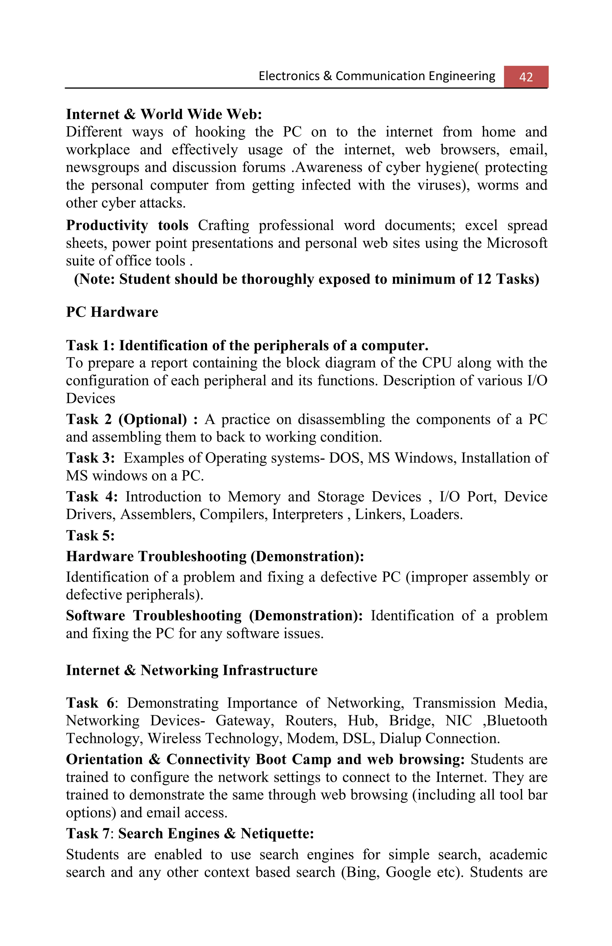 Electronics & Communication Engineering 42
Internet & World Wide Web:
Different ways of hooking the PC on to the internet from home and
workplace and effectively usage of the internet, web browsers, email,
newsgroups and discussion forums .Awareness of cyber hygiene( protecting
the personal computer from getting infected with the viruses), worms and
other cyber attacks.
Productivity tools Crafting professional word documents; excel spread
sheets, power point presentations and personal web sites using the Microsoft
suite of office tools .
(Note: Student should be thoroughly exposed to minimum of 12 Tasks)
PC Hardware
Task 1: Identification of the peripherals of a computer.
To prepare a report containing the block diagram of the CPU along with the
configuration of each peripheral and its functions. Description of various I/O
Devices
Task 2 (Optional) : A practice on disassembling the components of a PC
and assembling them to back to working condition.
Task 3: Examples of Operating systems- DOS, MS Windows, Installation of
MS windows on a PC.
Task 4: Introduction to Memory and Storage Devices , I/O Port, Device
Drivers, Assemblers, Compilers, Interpreters , Linkers, Loaders.
Task 5:
Hardware Troubleshooting (Demonstration):
Identification of a problem and fixing a defective PC (improper assembly or
defective peripherals).
Software Troubleshooting (Demonstration): Identification of a problem
and fixing the PC for any software issues.
Internet & Networking Infrastructure
Task 6: Demonstrating Importance of Networking, Transmission Media,
Networking Devices- Gateway, Routers, Hub, Bridge, NIC ,Bluetooth
Technology, Wireless Technology, Modem, DSL, Dialup Connection.
Orientation & Connectivity Boot Camp and web browsing: Students are
trained to configure the network settings to connect to the Internet. They are
trained to demonstrate the same through web browsing (including all tool bar
options) and email access.
Task 7: Search Engines & Netiquette:
Students are enabled to use search engines for simple search, academic
search and any other context based search (Bing, Google etc). Students are
 