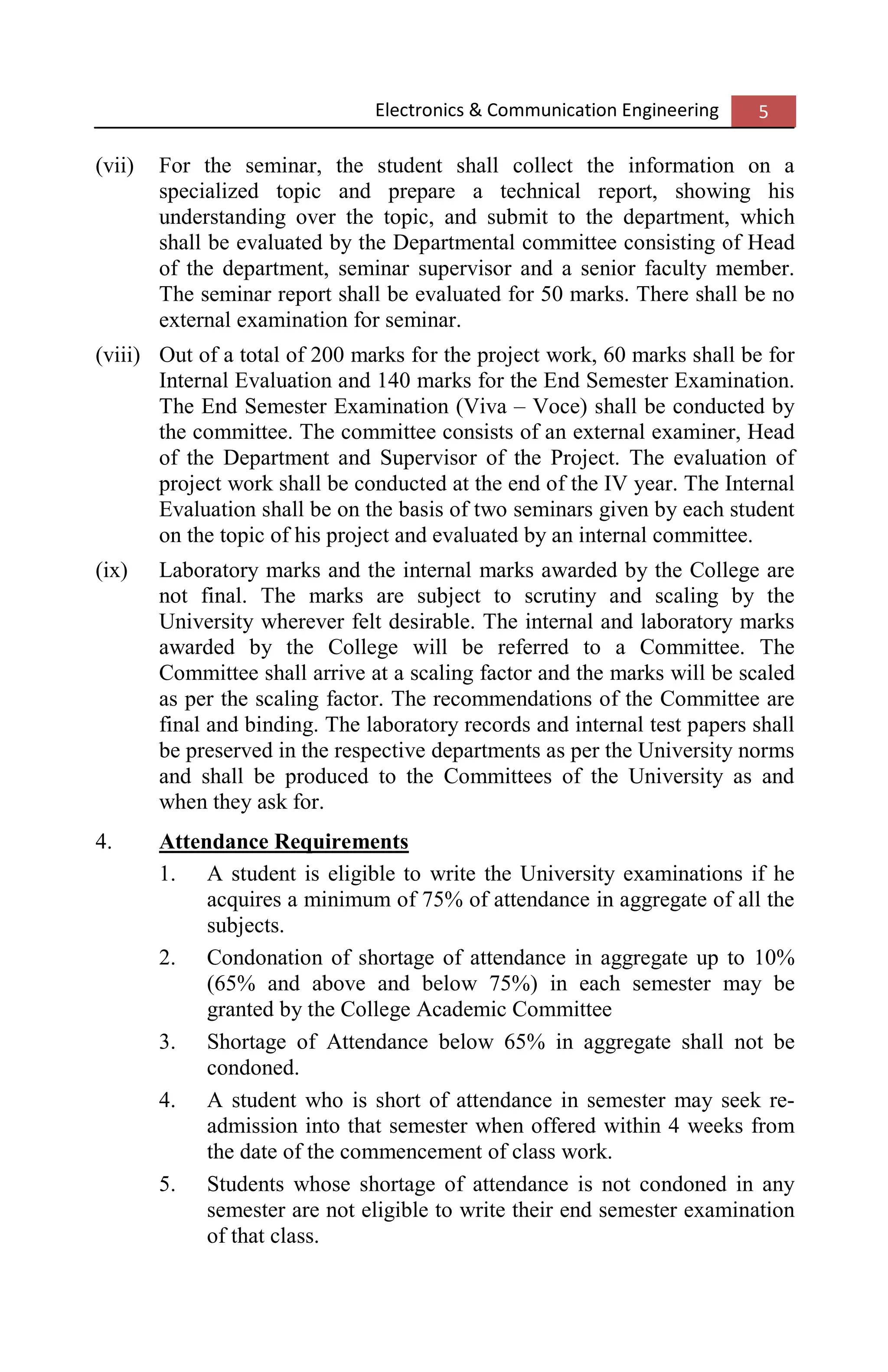 Electronics & Communication Engineering 5
(vii) For the seminar, the student shall collect the information on a
specialized topic and prepare a technical report, showing his
understanding over the topic, and submit to the department, which
shall be evaluated by the Departmental committee consisting of Head
of the department, seminar supervisor and a senior faculty member.
The seminar report shall be evaluated for 50 marks. There shall be no
external examination for seminar.
(viii) Out of a total of 200 marks for the project work, 60 marks shall be for
Internal Evaluation and 140 marks for the End Semester Examination.
The End Semester Examination (Viva – Voce) shall be conducted by
the committee. The committee consists of an external examiner, Head
of the Department and Supervisor of the Project. The evaluation of
project work shall be conducted at the end of the IV year. The Internal
Evaluation shall be on the basis of two seminars given by each student
on the topic of his project and evaluated by an internal committee.
(ix) Laboratory marks and the internal marks awarded by the College are
not final. The marks are subject to scrutiny and scaling by the
University wherever felt desirable. The internal and laboratory marks
awarded by the College will be referred to a Committee. The
Committee shall arrive at a scaling factor and the marks will be scaled
as per the scaling factor. The recommendations of the Committee are
final and binding. The laboratory records and internal test papers shall
be preserved in the respective departments as per the University norms
and shall be produced to the Committees of the University as and
when they ask for.
4. Attendance Requirements
1. A student is eligible to write the University examinations if he
acquires a minimum of 75% of attendance in aggregate of all the
subjects.
2. Condonation of shortage of attendance in aggregate up to 10%
(65% and above and below 75%) in each semester may be
granted by the College Academic Committee
3. Shortage of Attendance below 65% in aggregate shall not be
condoned.
4. A student who is short of attendance in semester may seek re-
admission into that semester when offered within 4 weeks from
the date of the commencement of class work.
5. Students whose shortage of attendance is not condoned in any
semester are not eligible to write their end semester examination
of that class.
 