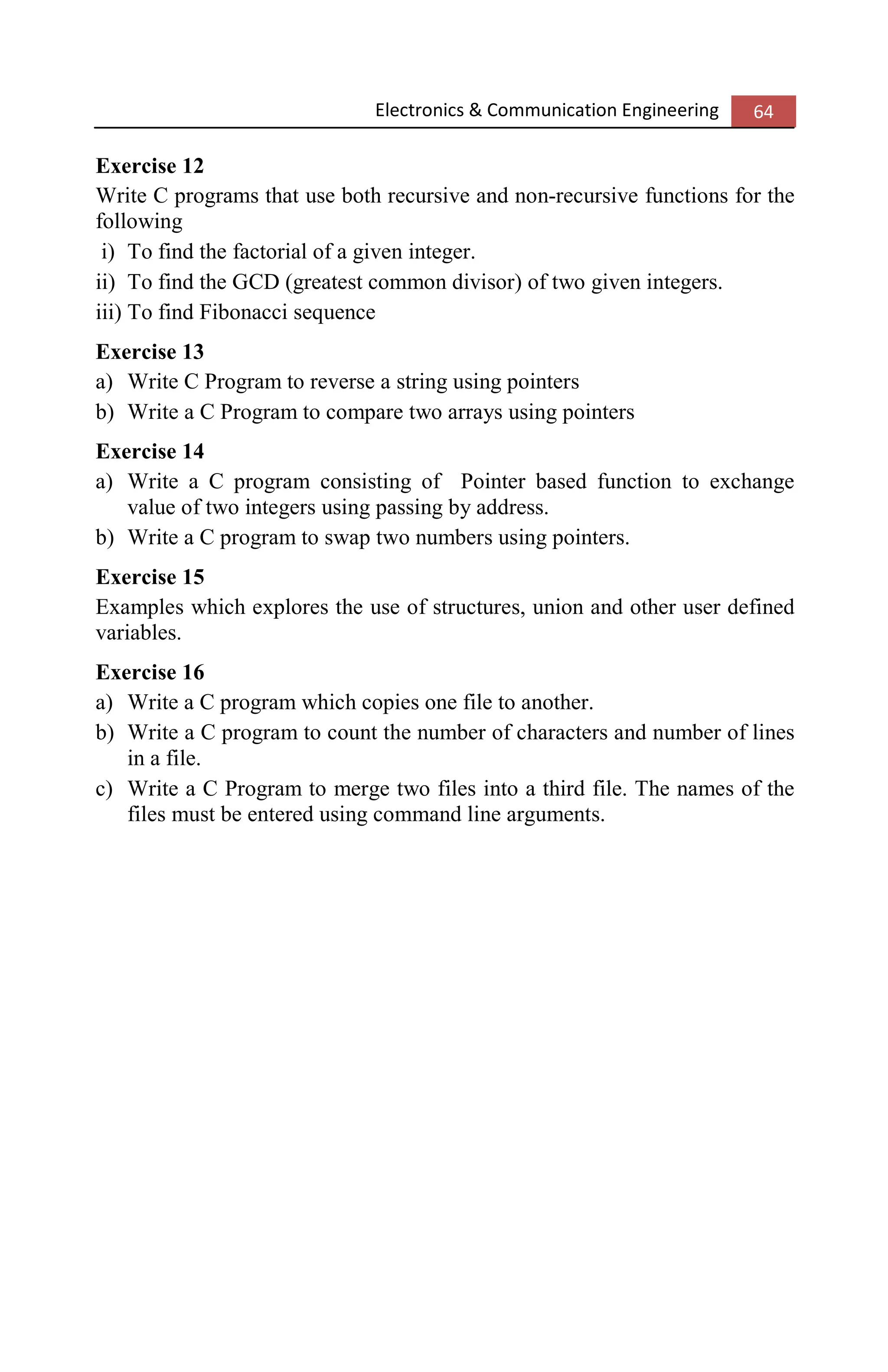 Electronics & Communication Engineering 64
Exercise 12
Write C programs that use both recursive and non-recursive functions for the
following
i) To find the factorial of a given integer.
ii) To find the GCD (greatest common divisor) of two given integers.
iii) To find Fibonacci sequence
Exercise 13
a) Write C Program to reverse a string using pointers
b) Write a C Program to compare two arrays using pointers
Exercise 14
a) Write a C program consisting of Pointer based function to exchange
value of two integers using passing by address.
b) Write a C program to swap two numbers using pointers.
Exercise 15
Examples which explores the use of structures, union and other user defined
variables.
Exercise 16
a) Write a C program which copies one file to another.
b) Write a C program to count the number of characters and number of lines
in a file.
c) Write a C Program to merge two files into a third file. The names of the
files must be entered using command line arguments.
 