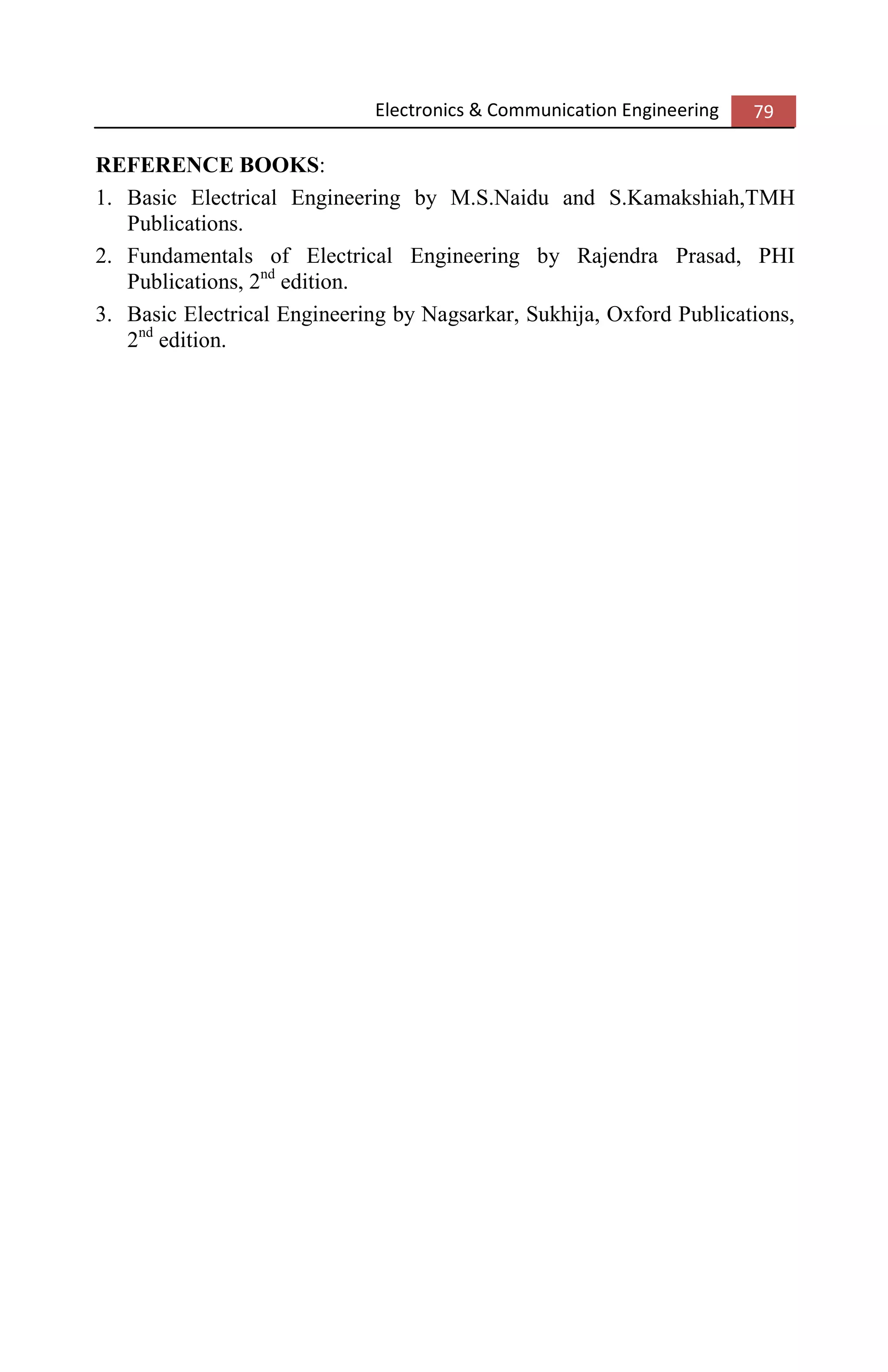 Electronics & Communication Engineering 79
REFERENCE BOOKS:
1. Basic Electrical Engineering by M.S.Naidu and S.Kamakshiah,TMH
Publications.
2. Fundamentals of Electrical Engineering by Rajendra Prasad, PHI
Publications, 2nd
edition.
3. Basic Electrical Engineering by Nagsarkar, Sukhija, Oxford Publications,
2nd
edition.
 