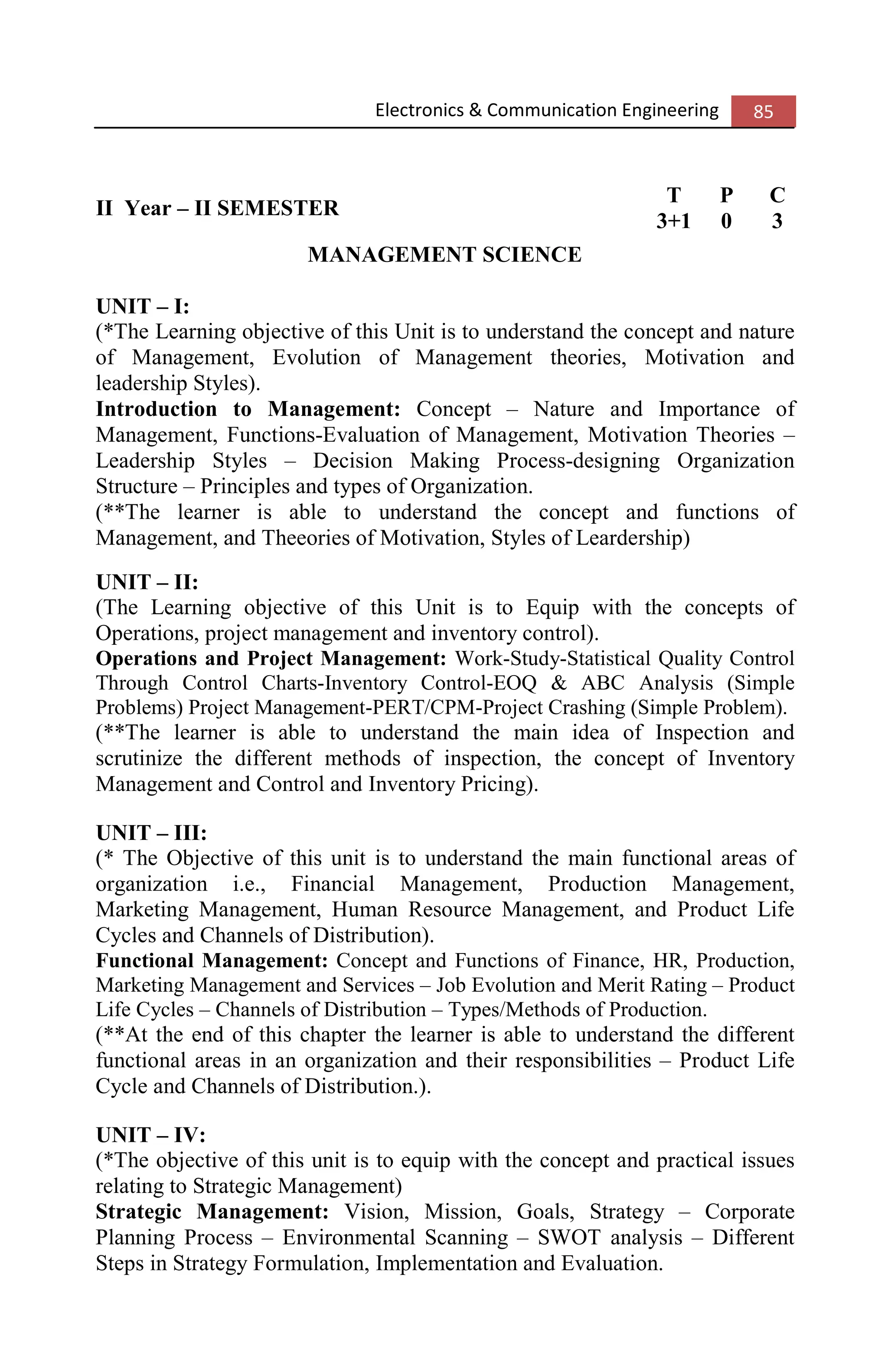 Electronics & Communication Engineering 85
II Year – II SEMESTER
T P C
3+1 0 3
MANAGEMENT SCIENCE
UNIT – I:
(*The Learning objective of this Unit is to understand the concept and nature
of Management, Evolution of Management theories, Motivation and
leadership Styles).
Introduction to Management: Concept – Nature and Importance of
Management, Functions-Evaluation of Management, Motivation Theories –
Leadership Styles – Decision Making Process-designing Organization
Structure – Principles and types of Organization.
(**The learner is able to understand the concept and functions of
Management, and Theeories of Motivation, Styles of Leardership)
UNIT – II:
(The Learning objective of this Unit is to Equip with the concepts of
Operations, project management and inventory control).
Operations and Project Management: Work-Study-Statistical Quality Control
Through Control Charts-Inventory Control-EOQ & ABC Analysis (Simple
Problems) Project Management-PERT/CPM-Project Crashing (Simple Problem).
(**The learner is able to understand the main idea of Inspection and
scrutinize the different methods of inspection, the concept of Inventory
Management and Control and Inventory Pricing).
UNIT – III:
(* The Objective of this unit is to understand the main functional areas of
organization i.e., Financial Management, Production Management,
Marketing Management, Human Resource Management, and Product Life
Cycles and Channels of Distribution).
Functional Management: Concept and Functions of Finance, HR, Production,
Marketing Management and Services – Job Evolution and Merit Rating – Product
Life Cycles – Channels of Distribution – Types/Methods of Production.
(**At the end of this chapter the learner is able to understand the different
functional areas in an organization and their responsibilities – Product Life
Cycle and Channels of Distribution.).
UNIT – IV:
(*The objective of this unit is to equip with the concept and practical issues
relating to Strategic Management)
Strategic Management: Vision, Mission, Goals, Strategy – Corporate
Planning Process – Environmental Scanning – SWOT analysis – Different
Steps in Strategy Formulation, Implementation and Evaluation.
 