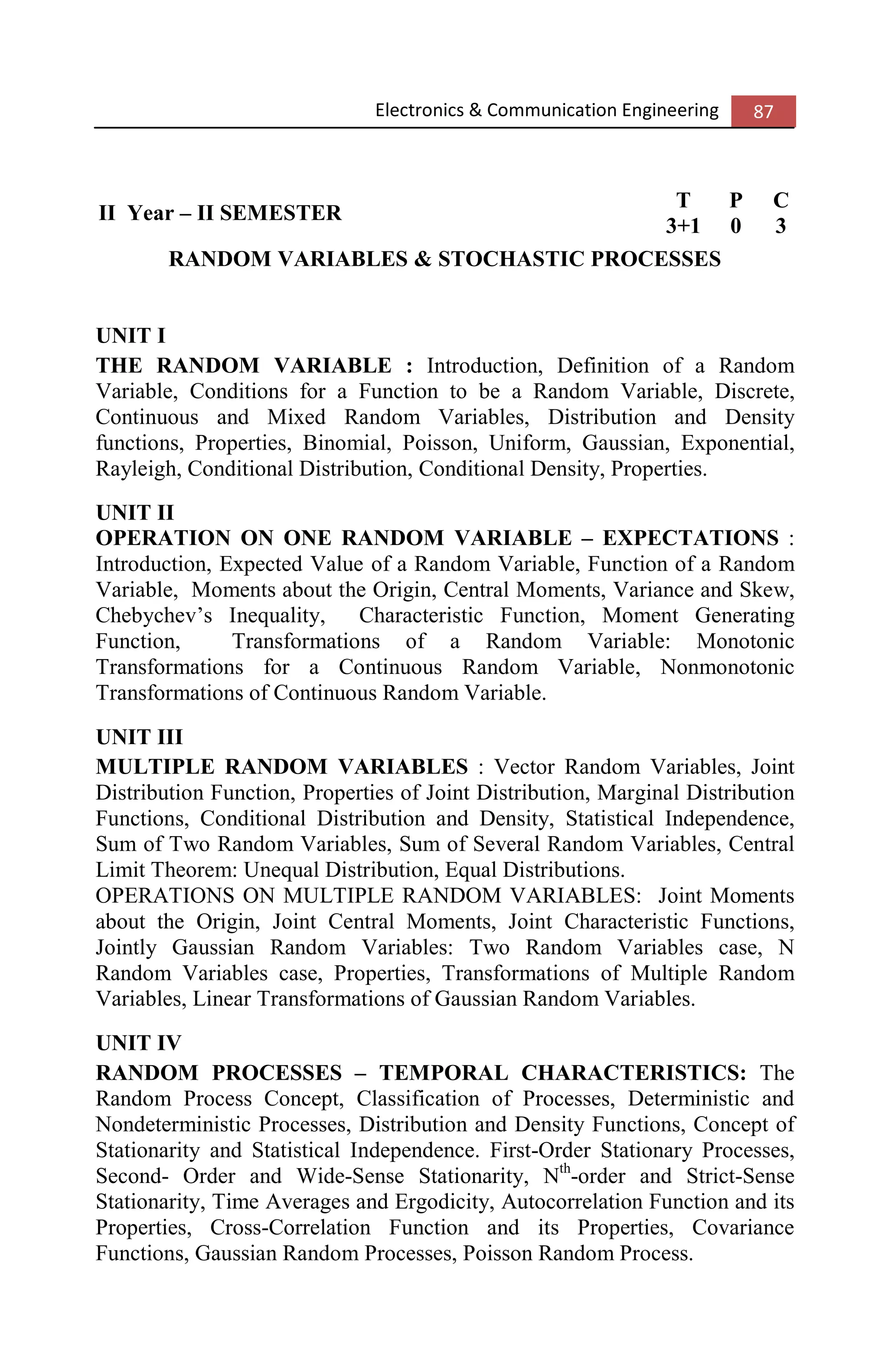 Electronics & Communication Engineering 87
II Year – II SEMESTER
T P C
3+1 0 3
RANDOM VARIABLES & STOCHASTIC PROCESSES
UNIT I
THE RANDOM VARIABLE : Introduction, Definition of a Random
Variable, Conditions for a Function to be a Random Variable, Discrete,
Continuous and Mixed Random Variables, Distribution and Density
functions, Properties, Binomial, Poisson, Uniform, Gaussian, Exponential,
Rayleigh, Conditional Distribution, Conditional Density, Properties.
UNIT II
OPERATION ON ONE RANDOM VARIABLE – EXPECTATIONS :
Introduction, Expected Value of a Random Variable, Function of a Random
Variable, Moments about the Origin, Central Moments, Variance and Skew,
Chebychev’s Inequality, Characteristic Function, Moment Generating
Function, Transformations of a Random Variable: Monotonic
Transformations for a Continuous Random Variable, Nonmonotonic
Transformations of Continuous Random Variable.
UNIT III
MULTIPLE RANDOM VARIABLES : Vector Random Variables, Joint
Distribution Function, Properties of Joint Distribution, Marginal Distribution
Functions, Conditional Distribution and Density, Statistical Independence,
Sum of Two Random Variables, Sum of Several Random Variables, Central
Limit Theorem: Unequal Distribution, Equal Distributions.
OPERATIONS ON MULTIPLE RANDOM VARIABLES: Joint Moments
about the Origin, Joint Central Moments, Joint Characteristic Functions,
Jointly Gaussian Random Variables: Two Random Variables case, N
Random Variables case, Properties, Transformations of Multiple Random
Variables, Linear Transformations of Gaussian Random Variables.
UNIT IV
RANDOM PROCESSES – TEMPORAL CHARACTERISTICS: The
Random Process Concept, Classification of Processes, Deterministic and
Nondeterministic Processes, Distribution and Density Functions, Concept of
Stationarity and Statistical Independence. First-Order Stationary Processes,
Second- Order and Wide-Sense Stationarity, Nth
-order and Strict-Sense
Stationarity, Time Averages and Ergodicity, Autocorrelation Function and its
Properties, Cross-Correlation Function and its Properties, Covariance
Functions, Gaussian Random Processes, Poisson Random Process.
 