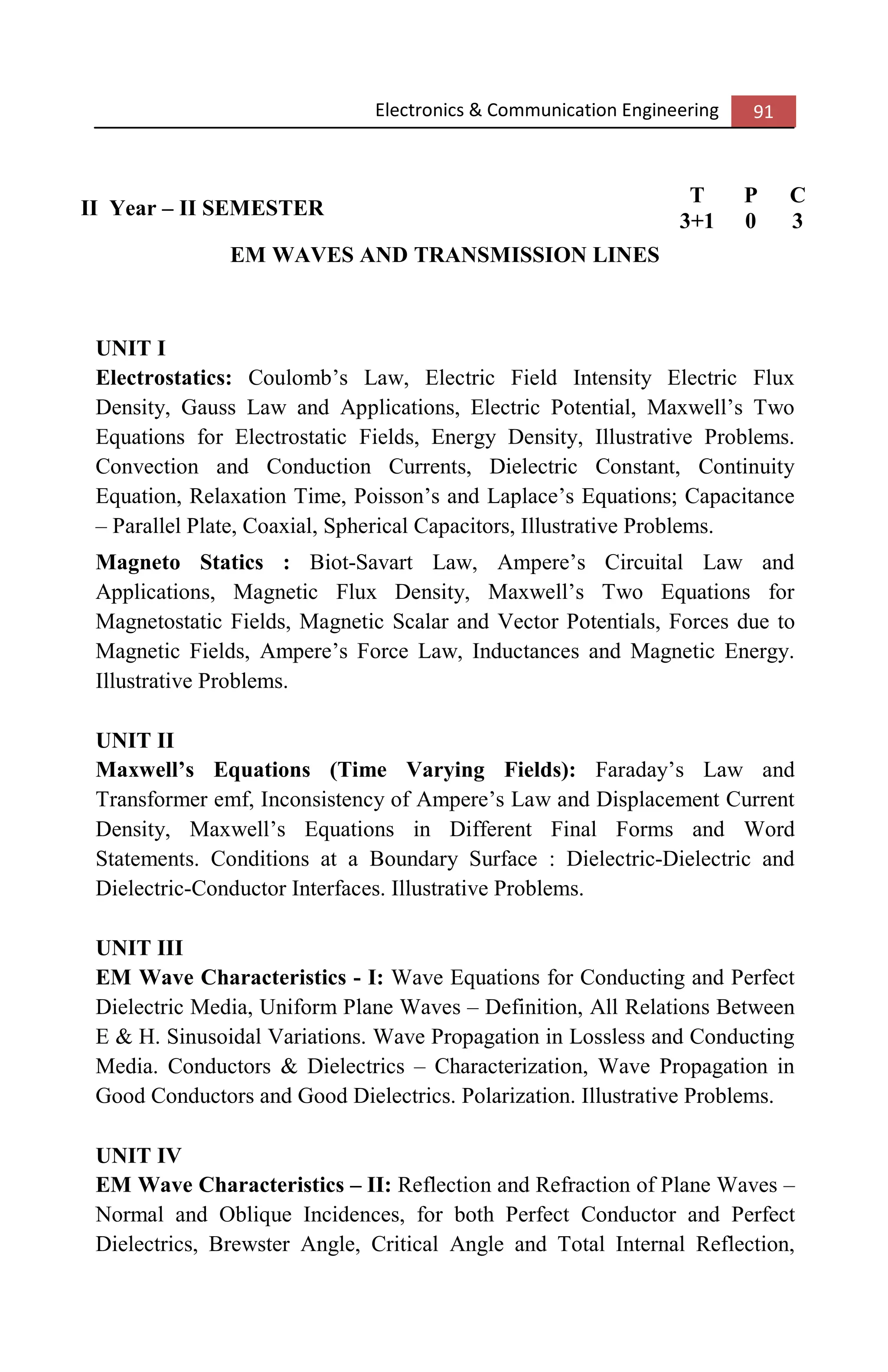 Electronics & Communication Engineering 91
II Year – II SEMESTER
T P C
3+1 0 3
EM WAVES AND TRANSMISSION LINES
UNIT I
Electrostatics: Coulomb’s Law, Electric Field Intensity Electric Flux
Density, Gauss Law and Applications, Electric Potential, Maxwell’s Two
Equations for Electrostatic Fields, Energy Density, Illustrative Problems.
Convection and Conduction Currents, Dielectric Constant, Continuity
Equation, Relaxation Time, Poisson’s and Laplace’s Equations; Capacitance
– Parallel Plate, Coaxial, Spherical Capacitors, Illustrative Problems.
Magneto Statics : Biot-Savart Law, Ampere’s Circuital Law and
Applications, Magnetic Flux Density, Maxwell’s Two Equations for
Magnetostatic Fields, Magnetic Scalar and Vector Potentials, Forces due to
Magnetic Fields, Ampere’s Force Law, Inductances and Magnetic Energy.
Illustrative Problems.
UNIT II
Maxwell’s Equations (Time Varying Fields): Faraday’s Law and
Transformer emf, Inconsistency of Ampere’s Law and Displacement Current
Density, Maxwell’s Equations in Different Final Forms and Word
Statements. Conditions at a Boundary Surface : Dielectric-Dielectric and
Dielectric-Conductor Interfaces. Illustrative Problems.
UNIT III
EM Wave Characteristics - I: Wave Equations for Conducting and Perfect
Dielectric Media, Uniform Plane Waves – Definition, All Relations Between
E & H. Sinusoidal Variations. Wave Propagation in Lossless and Conducting
Media. Conductors & Dielectrics – Characterization, Wave Propagation in
Good Conductors and Good Dielectrics. Polarization. Illustrative Problems.
UNIT IV
EM Wave Characteristics – II: Reflection and Refraction of Plane Waves –
Normal and Oblique Incidences, for both Perfect Conductor and Perfect
Dielectrics, Brewster Angle, Critical Angle and Total Internal Reflection,
 
