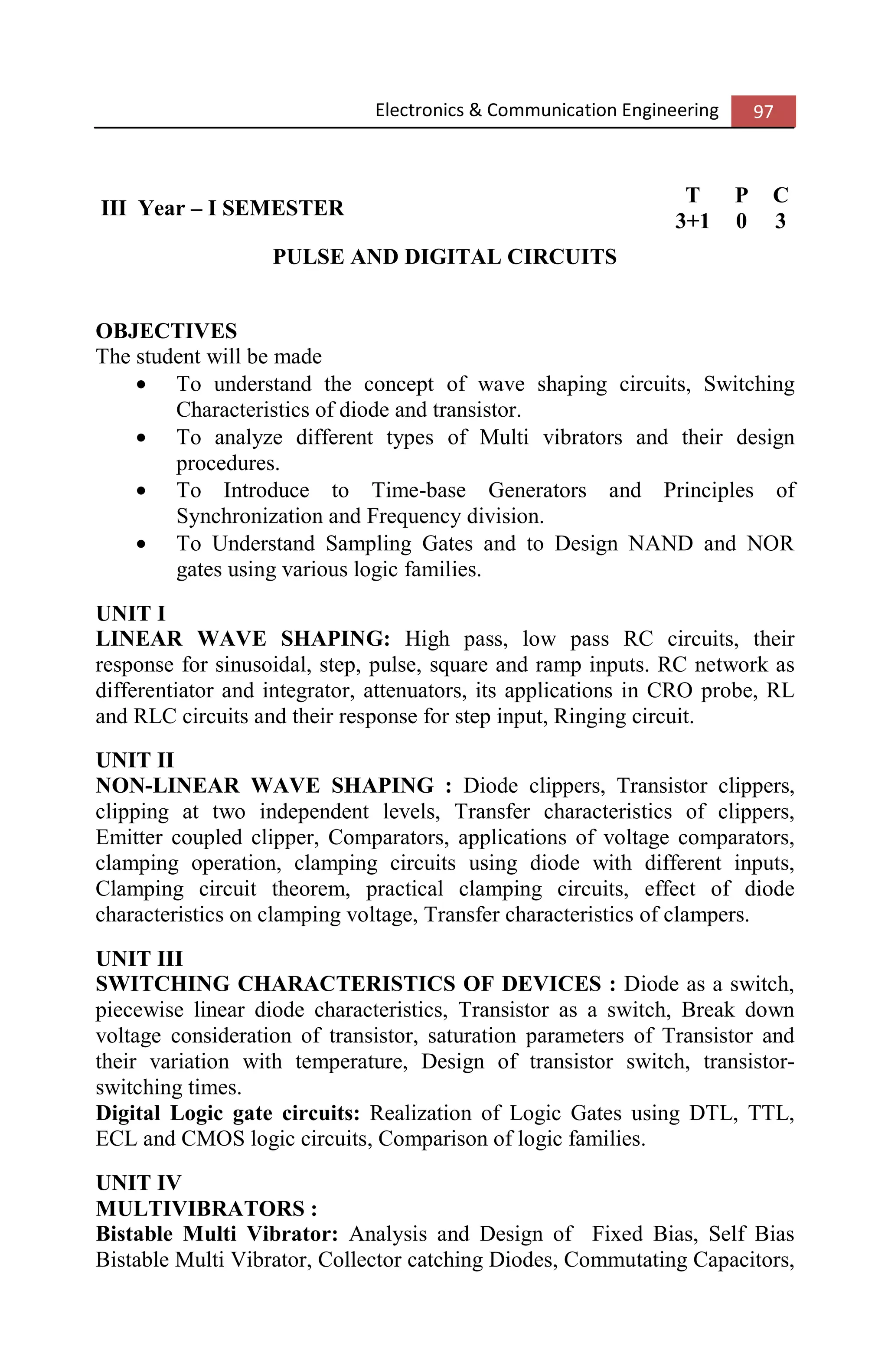 Electronics & Communication Engineering 97
III Year – I SEMESTER
T P C
3+1 0 3
PULSE AND DIGITAL CIRCUITS
OBJECTIVES
The student will be made
• To understand the concept of wave shaping circuits, Switching
Characteristics of diode and transistor.
• To analyze different types of Multi vibrators and their design
procedures.
• To Introduce to Time-base Generators and Principles of
Synchronization and Frequency division.
• To Understand Sampling Gates and to Design NAND and NOR
gates using various logic families.
UNIT I
LINEAR WAVE SHAPING: High pass, low pass RC circuits, their
response for sinusoidal, step, pulse, square and ramp inputs. RC network as
differentiator and integrator, attenuators, its applications in CRO probe, RL
and RLC circuits and their response for step input, Ringing circuit.
UNIT II
NON-LINEAR WAVE SHAPING : Diode clippers, Transistor clippers,
clipping at two independent levels, Transfer characteristics of clippers,
Emitter coupled clipper, Comparators, applications of voltage comparators,
clamping operation, clamping circuits using diode with different inputs,
Clamping circuit theorem, practical clamping circuits, effect of diode
characteristics on clamping voltage, Transfer characteristics of clampers.
UNIT III
SWITCHING CHARACTERISTICS OF DEVICES : Diode as a switch,
piecewise linear diode characteristics, Transistor as a switch, Break down
voltage consideration of transistor, saturation parameters of Transistor and
their variation with temperature, Design of transistor switch, transistor-
switching times.
Digital Logic gate circuits: Realization of Logic Gates using DTL, TTL,
ECL and CMOS logic circuits, Comparison of logic families.
UNIT IV
MULTIVIBRATORS :
Bistable Multi Vibrator: Analysis and Design of Fixed Bias, Self Bias
Bistable Multi Vibrator, Collector catching Diodes, Commutating Capacitors,
 
