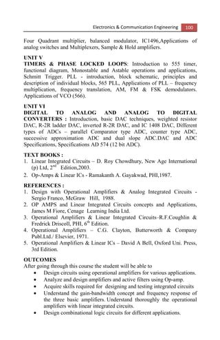 Electronics & Communication Engineering 100
Four Quadrant multiplier, balanced modulator, IC1496,Applications of
analog switches and Multiplexers, Sample & Hold amplifiers.
UNIT V
TIMERS & PHASE LOCKED LOOPS: Introduction to 555 timer,
functional diagram, Monostable and Astable operations and applications,
Schmitt Trigger. PLL - introduction, block schematic, principles and
description of individual blocks, 565 PLL, Applications of PLL – frequency
multiplication, frequency translation, AM, FM & FSK demodulators.
Applications of VCO (566).
UNIT VI
DIGITAL TO ANALOG AND ANALOG TO DIGITAL
CONVERTERS : Introduction, basic DAC techniques, weighted resistor
DAC, R-2R ladder DAC, inverted R-2R DAC, and IC 1408 DAC, Different
types of ADCs – parallel Comparator type ADC, counter type ADC,
successive approximation ADC and dual slope ADC.DAC and ADC
Specifications, Specifications AD 574 (12 bit ADC).
TEXT BOOKS :
1. Linear Integrated Circuits – D. Roy Chowdhury, New Age International
(p) Ltd, 2nd
Edition,2003.
2. Op-Amps & Linear ICs - Ramakanth A. Gayakwad, PHI,1987.
REFERENCES :
1. Design with Operational Amplifiers & Analog Integrated Circuits -
Sergio Franco, McGraw Hill, 1988.
2. OP AMPS and Linear Integrated Circuits concepts and Applications,
James M Fiore, Cenage Learning India Ltd.
3. Operational Amplifiers & Linear Integrated Circuits–R.F.Coughlin &
Fredrick Driscoll, PHI, 6th
Edition.
4. Operational Amplifiers – C.G. Clayton, Butterworth & Company
Publ.Ltd./ Elsevier, 1971.
5. Operational Amplifiers & Linear ICs – David A Bell, Oxford Uni. Press,
3rd Edition.
OUTCOMES
After going through this course the student will be able to
• Design circuits using operational amplifiers for various applications.
• Analyze and design amplifiers and active filters using Op-amp.
• Acquire skills required for designing and testing integrated circuits
• Understand the gain-bandwidth concept and frequency response of
the three basic amplifiers. Understand thoroughly the operational
amplifiers with linear integrated circuits.
• Design combinational logic circuits for different applications.
 