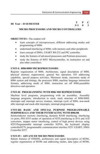 Electronics & Communication Engineering 113
III Year – II SEMESTER
T P C
3+1 0 3
MICRO PROCESSORS AND MICRO CONTROLLERS
OBJECTIVES : The student will
• learn concepts of microprocessor, different addressing modes and
programming of 8086.
• understand interfacing of 8086, with memory and other peripherals.
• learn concept of DMA, USART RS-232 and PIC controller.
• study the features of advanced processors and Pentium processors.
• study the features of 8051 Microcontroller, its instruction set and
also other controllers.
UNIT-I: 8086/8088 MICROPROCESSORS
Register organization of 8086, Architecture, signal description of 8086,
physical memory organization, general bus operation, I/O addressing
capability, special purpose activities, Minimum mode, maximum mode of
8086 system and timings, the processor 8088, machine language instruction
formats, addressing mode of 8086, instruction set off 8086,assembler
directives and operators.
UNIT-II: PROGRAMMING WITH 8086 MICROPROCESSOR
Machine level programs, programming with an assembler, Assembly
language programs, introduction to stack, stack structure of 8086/8088,
interrupts and interrupt service routines, interrupt cycle of 8086, non-mask
able interrupt and mask able interrupts, interrupt programming.
UNIT-III: BASIC AND SPECIAL PURPOSE PROGRAMMABLE
PERIPHERALS AND THEIR INTERFACING WITH 8086/88
Semiconductor memory interfacing, dynamic RAM interfacing, interfacing
i/o ports, PIO 8255 modes of operation of 8255,interfacing to D/A and A/D
converters, stepper motor interfacing, control of high power devices using
8255.Programmable interrupt controller 8259A, the keyboard /display
controller8279, programmable communication interface 8251 USART, DMA
Controller 8257.
UNIT-IV: ADVANCED MICRO PROCESSORS
Salient features of 0386DX, architecture and signal description of 80386,
register organization of 80386 and addressing modes, data types of 80386,
 