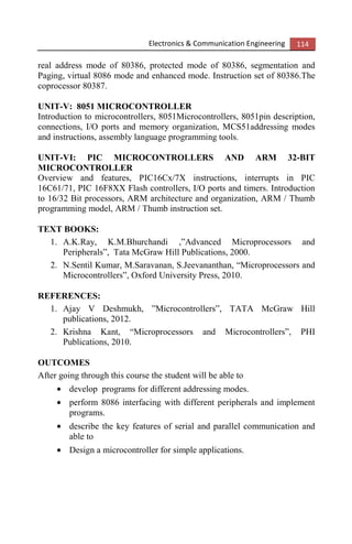Electronics & Communication Engineering 114
real address mode of 80386, protected mode of 80386, segmentation and
Paging, virtual 8086 mode and enhanced mode. Instruction set of 80386.The
coprocessor 80387.
UNIT-V: 8051 MICROCONTROLLER
Introduction to microcontrollers, 8051Microcontrollers, 8051pin description,
connections, I/O ports and memory organization, MCS51addressing modes
and instructions, assembly language programming tools.
UNIT-VI: PIC MICROCONTROLLERS AND ARM 32-BIT
MICROCONTROLLER
Overview and features, PIC16Cx/7X instructions, interrupts in PIC
16C61/71, PIC 16F8XX Flash controllers, I/O ports and timers. Introduction
to 16/32 Bit processors, ARM architecture and organization, ARM / Thumb
programming model, ARM / Thumb instruction set.
TEXT BOOKS:
1. A.K.Ray, K.M.Bhurchandi ,”Advanced Microprocessors and
Peripherals”, Tata McGraw Hill Publications, 2000.
2. N.Sentil Kumar, M.Saravanan, S.Jeevananthan, “Microprocessors and
Microcontrollers”, Oxford University Press, 2010.
REFERENCES:
1. Ajay V Deshmukh, ”Microcontrollers”, TATA McGraw Hill
publications, 2012.
2. Krishna Kant, “Microprocessors and Microcontrollers”, PHI
Publications, 2010.
OUTCOMES
After going through this course the student will be able to
• develop programs for different addressing modes.
• perform 8086 interfacing with different peripherals and implement
programs.
• describe the key features of serial and parallel communication and
able to
• Design a microcontroller for simple applications.
 
