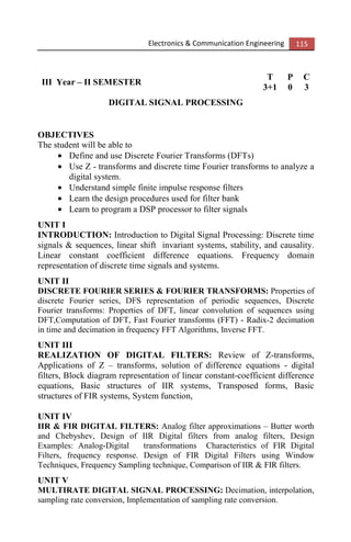 Electronics & Communication Engineering 115
III Year – II SEMESTER
T P C
3+1 0 3
DIGITAL SIGNAL PROCESSING
OBJECTIVES
The student will be able to
• Define and use Discrete Fourier Transforms (DFTs)
• Use Z - transforms and discrete time Fourier transforms to analyze a
digital system.
• Understand simple finite impulse response filters
• Learn the design procedures used for filter bank
• Learn to program a DSP processor to filter signals
UNIT I
INTRODUCTION: Introduction to Digital Signal Processing: Discrete time
signals & sequences, linear shift invariant systems, stability, and causality.
Linear constant coefficient difference equations. Frequency domain
representation of discrete time signals and systems.
UNIT II
DISCRETE FOURIER SERIES & FOURIER TRANSFORMS: Properties of
discrete Fourier series, DFS representation of periodic sequences, Discrete
Fourier transforms: Properties of DFT, linear convolution of sequences using
DFT,Computation of DFT, Fast Fourier transforms (FFT) - Radix-2 decimation
in time and decimation in frequency FFT Algorithms, Inverse FFT.
UNIT III
REALIZATION OF DIGITAL FILTERS: Review of Z-transforms,
Applications of Z – transforms, solution of difference equations - digital
filters, Block diagram representation of linear constant-coefficient difference
equations, Basic structures of IIR systems, Transposed forms, Basic
structures of FIR systems, System function,
UNIT IV
IIR & FIR DIGITAL FILTERS: Analog filter approximations – Butter worth
and Chebyshev, Design of IIR Digital filters from analog filters, Design
Examples: Analog-Digital transformations Characteristics of FIR Digital
Filters, frequency response. Design of FIR Digital Filters using Window
Techniques, Frequency Sampling technique, Comparison of IIR & FIR filters.
UNIT V
MULTIRATE DIGITAL SIGNAL PROCESSING: Decimation, interpolation,
sampling rate conversion, Implementation of sampling rate conversion.
 