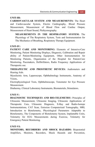Electronics & Communication Engineering 123
UNIT-III:
CARDIOVASCULAR SYSTEM AND MEASUREMENTS: The Heart
and Cardiovascular System, Electro Cardiography, Blood Pressure
Measurement, Measurement of Blood Flow and Cardiac Output,
Measurement of Heart Sound, Plethysmography.
MEASUREMENTS IN THE RESPIRATORY SYSTEM: The
Physiology of The Respiratory System, Tests and Instrumentation for
The Mechanics of Breathing, Respiratory Therapy Equipment.
UNIT-IV:
PATIENT CARE AND MONITORING: Elements of Intensive-Care
Monitoring, Patient Monitoring Displays, Diagnosis, Calibration and Repair
ability of Patient-Monitoring Equipment, Other Instrumentation for
Monitoring Patients, Organization of the Hospital for Patient-Care
Monitoring, Pacemakers, Defibrillators, Radio Frequency Applications of
Therapeutic use.
THERAPEUTIC AND PROSTHETIC DEVICES: Audiometers and
Hearing Aids.
Myoelectric Arm, Laparoscope, Ophthalmology Instruments, Anatomy of
Vision,.
Electrophysiological Tests, Ophthalmoscope, Tonometer for Eye Pressure
Measurement.
Diathermy, Clinical Laboratory Instruments, Biomaterials, Stimulators.
UNIT-V:
DIAGNOSTIC TECHNIQUES AND BIO-TELEMETRY: Principles of
Ultrasonic Measurement, Ultrasonic Imaging, Ultrasonic Applications of
Therapeutic Uses, Ultrasonic Diagnosis, X-Ray and Radio-Isotope
Instrumentations, CAT Scan, Emission Computerized Tomography, MRI,
Introduction to Biotelemetry, Physiological Parameters Adaptable to
Biotelemetry, The Components of Biotelemetry System, Implantable Units,
Telemetry for ECG Measurements during Exercise, Telemetry for
Emergency Patient Monitoring.
UNIT-VI:
MONITORS, RECORDERS AND SHOCK HAZARDS: Biopotential
Amplifiers, Monitors, Recorders, Shock Hazards and Prevention,
 