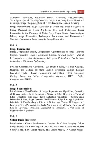 Electronics & Communication Engineering 126
Non-linear Functions, Piecewise Linear Functions, Histogram-based
Techniques, Spatial Filtering Concepts, Image Smoothing Spatial Filters and
its design, Image Sharpening Spatial Filters Frequency Domain Filtering
Image Restoration: Image Degradation (Restoration) Model, Categories of
Image Degradations, Noise Modeling, Blur and Distortions, Image
Restoration in the Presence of Noise Only, Mean Filters, Order-statistics
Filters, Image Restoration Techniques, Constrained and Unconstrained
Methods, Geometrical Transforms for Image Restoration.
Unit: 4
Image Compression:
Image Compression Model, Compression Algorithm and its types – Entropy
Coding, Predictive Coding, Transform Coding, Layered Coding, Types of
Redundancy – Coding Redundancy, Inter-pixel Redundancy, Psychovisual
Redundancy, Chromatic Redundancy.
Lossless Compression Algorithms, Run-length Coding, Huffman Coding ,
Shannon–Fano Coding, Bit-plane Coding, Arithmetic Coding, Lossless
Predictive Coding, Lossy Compression Algorithms, Block Transform
Coding, Image and Video Compression standards, JPEG, Video
Compression – MPEG.
Unit: 5
Image Segmentation:
Introduction – Classification of Image Segmentation Algorithms, Detection
of Discontinuities, Edge Detection – Staged in Edge Detection – Types of
Edge Detectors, First-order Edge Detection Operators – Second-order
Derivative Filters, Edge Operator Performance, Edge Linking Algorithms,
Principle of Thresholding - Effect of Noise over Threshold Process and
Peakiness Test - Parametric Methods, Non-parametric Methods, Principle of
Region- growing –Dynamic Segmentation approaches , Validation of
Segmentation Algorithms.
Unit: 6
Colour Image Processing:
Introduction – Colour Fundamentals, Devices for Colour Imaging, Colour
Image Storage and Processing – Colour Models – RGB Colour Model, HIS
Colour Model, HSV Colour Model, HLS Colour Model, TV Colour Model–
 