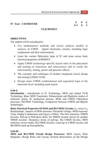 Electronics & Communication Engineering 134
IV Year – I SEMESTER
T P C
3+1 0 3
VLSI DESIGN
OBJECTIVES
The student will be introduced to
• Use mathematical methods and circuit analysis models in
analysis of CMOS digital electronics circuits, including logic
components and their interconnects.
• Learn the various fabrication steps of IC and come across basic
electrical properties of MOSFET.
• Apply CMOS technology-specific layout rules in the placement
and routing of transistors and interconnect and to verify the
functionality, timing, power and parasitic effects.
• The concepts and techniques of modern integrated circuit design
and testing (CMOS VLSI).
• Design static CMOS combinational and sequential logic at the
transistor level, including mask layout.
Unit-I:
Introduction : Introduction to IC Technology, MOS and related VLSI
Technology, Basic MOS Transistors, Enhancement and Depletion modes of
transistor action, IC production process, MOS and CMOS Fabrication
processes, BiCMOS Technology, Comparison between CMOS and Bipolar
technologies.
Basic Electrical Properties Of MOS and Bi-CMOS Circuits: Ids versus Vds
Relationships, Aspects of MOS transistor Threshold Voltage, MOS transistor
Trans, Output Conductance and Figure of Merit. The Pass transistor, NMOS
Inverter, Pull-up to Pull-down Ratio for NMOS inverter driven by another
NMOS inverter. Alternative forms of pull-up, The CMOS Inverter, MOS
transistor circuit model, Bi-CMOS Inverter, Latch-up in CMOS circuits and
BiCMOS Latch-up Susceptibility.
Unit-II:
MOS and Bi-CMOS Circuit Design Processes: MOS Layers, Stick
Diagrams, Design Rules and Layout, General observations on the Design
 
