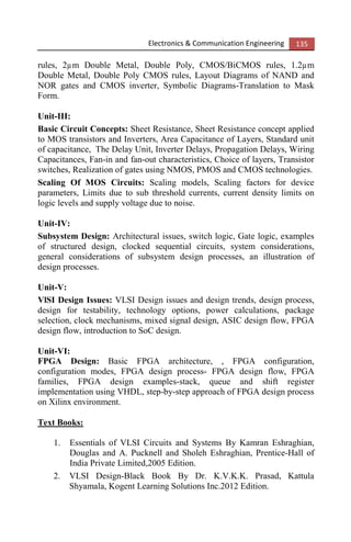 Electronics & Communication Engineering 135
rules, 2µm Double Metal, Double Poly, CMOS/BiCMOS rules, 1.2µm
Double Metal, Double Poly CMOS rules, Layout Diagrams of NAND and
NOR gates and CMOS inverter, Symbolic Diagrams-Translation to Mask
Form.
Unit-III:
Basic Circuit Concepts: Sheet Resistance, Sheet Resistance concept applied
to MOS transistors and Inverters, Area Capacitance of Layers, Standard unit
of capacitance, The Delay Unit, Inverter Delays, Propagation Delays, Wiring
Capacitances, Fan-in and fan-out characteristics, Choice of layers, Transistor
switches, Realization of gates using NMOS, PMOS and CMOS technologies.
Scaling Of MOS Circuits: Scaling models, Scaling factors for device
parameters, Limits due to sub threshold currents, current density limits on
logic levels and supply voltage due to noise.
Unit-IV:
Subsystem Design: Architectural issues, switch logic, Gate logic, examples
of structured design, clocked sequential circuits, system considerations,
general considerations of subsystem design processes, an illustration of
design processes.
Unit-V:
VlSI Design Issues: VLSI Design issues and design trends, design process,
design for testability, technology options, power calculations, package
selection, clock mechanisms, mixed signal design, ASIC design flow, FPGA
design flow, introduction to SoC design.
Unit-VI:
FPGA Design: Basic FPGA architecture, , FPGA configuration,
configuration modes, FPGA design process- FPGA design flow, FPGA
families, FPGA design examples-stack, queue and shift register
implementation using VHDL, step-by-step approach of FPGA design process
on Xilinx environment.
Text Books:
1. Essentials of VLSI Circuits and Systems By Kamran Eshraghian,
Douglas and A. Pucknell and Sholeh Eshraghian, Prentice-Hall of
India Private Limited,2005 Edition.
2. VLSI Design-Black Book By Dr. K.V.K.K. Prasad, Kattula
Shyamala, Kogent Learning Solutions Inc.2012 Edition.
 