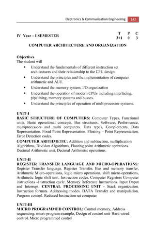 Electronics & Communication Engineering 142
IV Year – I SEMESTER
T P C
3+1 0 3
COMPUTER ARCHITECTURE AND ORGANIZATION
Objectives
The student will
Understand the fundamentals of different instruction set
architectures and their relationship to the CPU design.
Understand the principles and the implementation of computer
arithmetic and ALU.
Understand the memory system, I/O organization
Understand the operation of modern CPUs including interfacing,
pipelining, memory systems and busses.
Understand the principles of operation of multiprocessor systems.
UNIT-I
BASIC STRUCTURE OF COMPUTERS: Computer Types, Functional
units, Basic operational concepts, Bus structures, Software, Performance,
multiprocessors and multi computers. Data types, Complements, Data
Representation. Fixed Point Representation. Floating – Point Representation.
Error Detection codes.
COMPUTER ARITHMETIC: Addition and subtraction, multiplication
Algorithms, Division Algorithms, Floating point Arithmetic operations.
Decimal Arithmetic unit, Decimal Arithmetic operations.
UNIT-II
REGISTER TRANSFER LANGUAGE AND MICRO-OPERATIONS:
Register Transfer language. Register Transfer, Bus and memory transfer,
Arithmetic Micro-operations, logic micro operations, shift micro-operations,
Arithmetic logic shift unit. Instruction codes. Computer Registers Computer
instructions –Instruction cycle. Memory Reference Instructions. Input Onput
and Interrupt. CENTRAL PROCESSING UNIT - Stack organization.
Instruction formats. Addressing modes. DATA Transfer and manipulation.
Program control. Reduced Instruction set computer
UNIT-III
MICRO PROGRAMMED CONTROL: Control memory, Address
sequencing, micro program example, Design of control unit-Hard wired
control. Micro programmed control
 