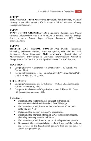 Electronics & Communication Engineering 143
UNIT-IV
THE MEMORY SYSTEM: Memory Hierarchy, Main memory, Auxiliary
memory, Associative memory, Cache memory, Virtual memory, Memory
management hardware
UNIT-V
INPUT-OUTPUT ORGANIZATION : Peripheral Devices, Input-Output
Interface, Asynchronous data transfer Modes of Transfer, Priority Interrupt,
Direct memory Access, Input –Output Processor (IOP), Serial
communication;
UNIT-VI
PIPELINE AND VECTOR PROCESSING: Parallel Processing,
Pipelining, Arithmetic Pipeline, Instruction Pipeline, RISC Pipeline Vector
Processing, Array Processors. Multi processors: Characteristics of
Multiprocessors, Interconnection Structures, Interprocessor Arbitration.
Interprocessor Communication and Synchronization, Cache Coherence.
TEXT BOOKS:
1. Computer System Architecture – M.Moris Mano, IIIrd Edition, PHI /
Pearson, 2006.
2. Computer Organization – Car Hamacher, ZvonksVranesic, SafwatZaky,
V Edition, McGraw Hill, 2002.
REFERENCES:
1. Computer Organization and Architecture – William Stallings Seventh
Edition, PHI/Pearson, 2006.
2. Computer Architecture and Organization – John P. Hayes, Mc Graw
Hill International editions, 1998.
Objectives :
Understand the fundamentals of different instruction set
architectures and their relationship to the CPU design.
Understand the principles and the implementation of computer
arithmetic and ALU.
Understand the memory system, I/O organization
Understand the operation of modern CPUs including interfacing,
pipelining, memory systems and busses.
Understand the principles of operation of multiprocessor systems.
Demonstrate the relationship between the software and the hardware
and focuses on the foundational concepts that are the basis for
current computer design.
 