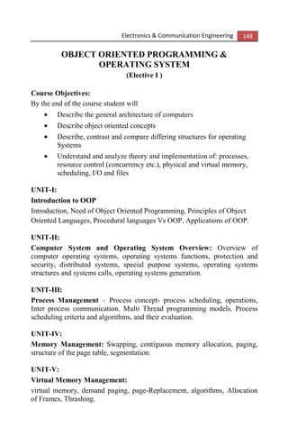 Electronics & Communication Engineering 148
OBJECT ORIENTED PROGRAMMING &
OPERATING SYSTEM
(Elective I )
Course Objectives:
By the end of the course student will
• Describe the general architecture of computers
• Describe object oriented concepts
• Describe, contrast and compare differing structures for operating
Systems
• Understand and analyze theory and implementation of: processes,
resource control (concurrency etc.), physical and virtual memory,
scheduling, I/O and files
UNIT-I:
Introduction to OOP
Introduction, Need of Object Oriented Programming, Principles of Object
Oriented Languages, Procedural languages Vs OOP, Applications of OOP.
UNIT-II:
Computer System and Operating System Overview: Overview of
computer operating systems, operating systems functions, protection and
security, distributed systems, special purpose systems, operating systems
structures and systems calls, operating systems generation.
UNIT-III:
Process Management – Process concept- process scheduling, operations,
Inter process communication. Multi Thread programming models. Process
scheduling criteria and algorithms, and their evaluation.
UNIT-IV:
Memory Management: Swapping, contiguous memory allocation, paging,
structure of the page table, segmentation.
UNIT-V:
Virtual Memory Management:
virtual memory, demand paging, page-Replacement, algorithms, Allocation
of Frames, Thrashing.
 