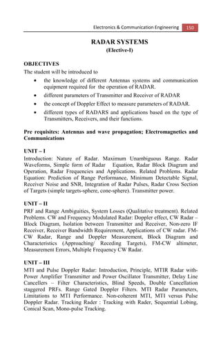 Electronics & Communication Engineering 150
RADAR SYSTEMS
(Elective-I)
OBJECTIVES
The student will be introduced to
• the knowledge of different Antennas systems and communication
equipment required for the operation of RADAR.
• different parameters of Transmitter and Receiver of RADAR
• the concept of Doppler Effect to measure parameters of RADAR.
• different types of RADARS and applications based on the type of
Transmitters, Receivers, and their functions.
Pre requisites: Antennas and wave propagation; Electromagnetics and
Communications
UNIT – I
Introduction: Nature of Radar. Maximum Unambiguous Range. Radar
Waveforms, Simple form of Radar Equation, Radar Block Diagram and
Operation, Radar Frequencies and Applications. Related Problems. Radar
Equation: Prediction of Range Performance, Minimum Detectable Signal,
Receiver Noise and SNR, Integration of Radar Pulses, Radar Cross Section
of Targets (simple targets-sphere, cone-sphere). Transmitter power.
UNIT – II
PRF and Range Ambiguities, System Losses (Qualitative treatment). Related
Problems. CW and Frequency Modulated Radar: Doppler effect, CW Radar –
Block Diagram, Isolation between Transmitter and Receiver, Non-zero IF
Receiver, Receiver Bandwidth Requirement, Applications of CW radar. FM-
CW Radar, Range and Doppler Measurement, Block Diagram and
Characteristics (Approaching/ Receding Targets), FM-CW altimeter,
Measurement Errors, Multiple Frequency CW Radar.
UNIT – III
MTI and Pulse Doppler Radar: Introduction, Principle, MTIR Radar with-
Power Amplifier Transmitter and Power Oscillator Transmitter, Delay Line
Cancellers – Filter Characteristics, Blind Speeds, Double Cancellation
staggered PRFs. Range Gated Doppler Filters. MTI Radar Parameters,
Limitations to MTI Performance. Non-coherent MTI, MTI versus Pulse
Doppler Radar. Tracking Rader : Tracking with Rader, Sequential Lobing,
Conical Scan, Mono-pulse Tracking.
 