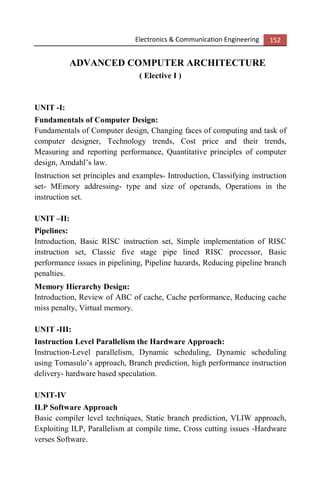 Electronics & Communication Engineering 152
ADVANCED COMPUTER ARCHITECTURE
( Elective I )
UNIT -I:
Fundamentals of Computer Design:
Fundamentals of Computer design, Changing faces of computing and task of
computer designer, Technology trends, Cost price and their trends,
Measuring and reporting performance, Quantitative principles of computer
design, Amdahl’s law.
Instruction set principles and examples- Introduction, Classifying instruction
set- MEmory addressing- type and size of operands, Operations in the
instruction set.
UNIT –II:
Pipelines:
Introduction, Basic RISC instruction set, Simple implementation of RISC
instruction set, Classic five stage pipe lined RISC processor, Basic
performance issues in pipelining, Pipeline hazards, Reducing pipeline branch
penalties.
Memory Hierarchy Design:
Introduction, Review of ABC of cache, Cache performance, Reducing cache
miss penalty, Virtual memory.
UNIT -III:
Instruction Level Parallelism the Hardware Approach:
Instruction-Level parallelism, Dynamic scheduling, Dynamic scheduling
using Tomasulo’s approach, Branch prediction, high performance instruction
delivery- hardware based speculation.
UNIT-IV
ILP Software Approach
Basic compiler level techniques, Static branch prediction, VLIW approach,
Exploiting ILP, Parallelism at compile time, Cross cutting issues -Hardware
verses Software.
 