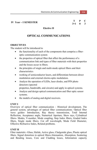 Electronics & Communication Engineering 154
IV Year – I SEMESTER
T P C
3+1 0 3
Elective II
OPTICAL COMMUNICATIONS
OBJECTIVES
The student will be introduced to
• the functionality of each of the components that comprise a fiber-
optic communication system
• the properties of optical fiber that affect the performance of a
communication link and types of fiber materials with their properties
and the losses occur in fibers.
• the principles of single and multi-mode optical fibers and their
characteristics
• working of semiconductor lasers, and differentiate between direct
modulation and external electro-optic modulation.
• Analyze the operation of LEDs, laser diodes, and PIN photo
detectors (spectral
properties, bandwidth, and circuits) and apply in optical systems.
• Analyze and design optical communication and fiber optic sensor
systems.
• the models of analog and digital receivers.
UNIT I
Overview of optical fiber communication - Historical development, The
general system, advantages of optical fiber communications. Optical fiber
wave guides- Introduction, Ray theory transmission, Total Internal
Reflection, Acceptance angle, Numerical Aperture, Skew rays, Cylindrical
fibers- Modes, V-number, Mode coupling, Step Index fibers, Graded Index
fibers, Single mode fibers- Cut off wavelength, Mode Field Diameter,
Effective Refractive Index, Related problems.
UNIT II
Fiber materials:- Glass, Halide, Active glass, Chalgenide glass, Plastic optical
fibers. Signal distortion in optical fibers-Attenuation, Absorption, Scattering
and Bending losses, Core and Cladding losses, Information capacity
 