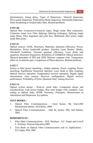 Electronics & Communication Engineering 155
determination, Group delay, Types of Dispersion:- Material dispersion,
Wave-guide dispersion, Polarization-Mode dispersion, Intermodal dispersion,
Pulse broadening in Graded index fiber, Related problems.
UNIT III
Optical fiber Connectors-Connector types, Single mode fiber connectors,
Connector return loss, Fiber Splicing- Splicing techniques, Splicing single
mode fibers, Fiber alignment and joint loss- Multimode fiber joints, single
mode fiber joints.
UNIT IV
Optical sources- LEDs, Structures, Materials, Quantum efficiency, Power,
Modulation, Power bandwidth product. Injection Laser Diodes- Modes,
Threshold conditions, External quantum efficiency, Laser diode rate
equations, Resonant frequencies, Reliability of LED&ILD, Optical detectors-
Physical principles of PIN and APD, Detector response time, Temperature
effect on Avalanche gain, Comparison of Photo detectors, Related problems.
UNIT V
Source to fiber power launching - Output patterns, Power coupling, Power
launching, Equilibrium Numerical Aperture, Laser diode to fiber coupling,
Optical receiver operation- Fundamental receiver operation, Digital signal
transmission, error sources, Receiver configuration, Digital receiver
performance, Probability of Error, Quantum limit, Analog receivers.
UNIT VI
Optical system design - Point-to- point links- Component choice and
considerations, Link power budget, Rise time budget with examples, Line
coding in Optical links, WDM, Necessity, Principles, Measurement of
Attenuation and Dispersion, Eye pattern.
TEXT BOOKS :
1. Optical Fiber Communications – Gerd Keiser, Mc Graw-Hill
International edition, 3rd Edition, 2000.
2. Optical Fiber Communications – John M. Senior, PHI, 2nd Edition,
2002.
RERFERENCES :
1. Fiber Optic Communications – D.K. Mynbaev , S.C. Gupta and Lowell
L. Scheiner, Pearson Education,2005.
2. Text Book on Optical Fiber Communication and its Applications –
S.C.Gupta, PHI, 2005.
 