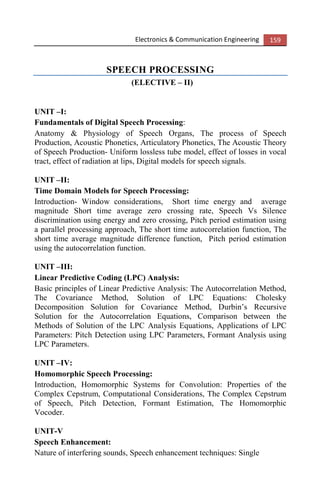 Electronics & Communication Engineering 159
SPEECH PROCESSING
(ELECTIVE – II)
UNIT –I:
Fundamentals of Digital Speech Processing:
Anatomy & Physiology of Speech Organs, The process of Speech
Production, Acoustic Phonetics, Articulatory Phonetics, The Acoustic Theory
of Speech Production- Uniform lossless tube model, effect of losses in vocal
tract, effect of radiation at lips, Digital models for speech signals.
UNIT –II:
Time Domain Models for Speech Processing:
Introduction- Window considerations, Short time energy and average
magnitude Short time average zero crossing rate, Speech Vs Silence
discrimination using energy and zero crossing, Pitch period estimation using
a parallel processing approach, The short time autocorrelation function, The
short time average magnitude difference function, Pitch period estimation
using the autocorrelation function.
UNIT –III:
Linear Predictive Coding (LPC) Analysis:
Basic principles of Linear Predictive Analysis: The Autocorrelation Method,
The Covariance Method, Solution of LPC Equations: Cholesky
Decomposition Solution for Covariance Method, Durbin’s Recursive
Solution for the Autocorrelation Equations, Comparison between the
Methods of Solution of the LPC Analysis Equations, Applications of LPC
Parameters: Pitch Detection using LPC Parameters, Formant Analysis using
LPC Parameters.
UNIT –IV:
Homomorphic Speech Processing:
Introduction, Homomorphic Systems for Convolution: Properties of the
Complex Cepstrum, Computational Considerations, The Complex Cepstrum
of Speech, Pitch Detection, Formant Estimation, The Homomorphic
Vocoder.
UNIT-V
Speech Enhancement:
Nature of interfering sounds, Speech enhancement techniques: Single
 