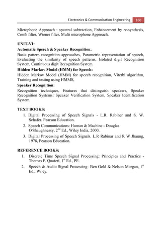 Electronics & Communication Engineering 160
Microphone Approach : spectral subtraction, Enhancement by re-synthesis,
Comb filter, Wiener filter, Multi microphone Approach.
UNIT-VI:
Automatic Speech & Speaker Recognition:
Basic pattern recognition approaches, Parametric representation of speech,
Evaluating the similarity of speech patterns, Isolated digit Recognition
System, Continuous digit Recognition System.
Hidden Markov Model (HMM) for Speech:
Hidden Markov Model (HMM) for speech recognition, Viterbi algorithm,
Training and testing using HMMS,
Speaker Recognition:
Recognition techniques, Features that distinguish speakers, Speaker
Recognition Systems: Speaker Verification System, Speaker Identification
System.
TEXT BOOKS:
1. Digital Processing of Speech Signals - L.R. Rabiner and S. W.
Schafer. Pearson Education.
2. Speech Communications: Human & Machine - Douglas
O'Shaughnessy, 2nd
Ed., Wiley India, 2000.
3. Digital Processing of Speech Signals. L.R Rabinar and R W Jhaung,
1978, Pearson Education.
REFERENCE BOOKS:
1. Discrete Time Speech Signal Processing: Principles and Practice -
Thomas F. Quateri, 1st
Ed., PE.
2. Speech & Audio Signal Processing- Ben Gold & Nelson Morgan, 1st
Ed., Wiley.
 