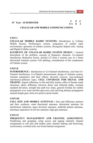 Electronics & Communication Engineering 169
IV Year – II SEMESTER
T P C
3+1 0 3
CELLULAR AND MOBILE COMMUNICATIONS
UNIT I
CELLULAR MOBILE RADIO SYSTEMS: Introduction to Cellular
Mobile System, Performance criteria, uniqueness of mobile radio
environment, operation of cellular systems, Hexagonal shaped cells, Analog
and Digital Cellular systems.
ELEMENTS OF CELLULAR RADIO SYSTEM DESIGN : General
description of the problem, concept of frequency channels, Co-channel
Interference Reduction Factor, desired C/I from a normal case in a Omni
directional Antenna system, Cell splitting, consideration of the components
of Cellular system.
UNIT II
INTERFERENCE : Introduction to Co-Channel Interference, real time Co-
Channel interference, Co-Channel measurement, design of Antenna system,
Antenna parameters and their effects, diversity receiver, non-cochannel
interference-different types. CELL COVERAGE FOR SIGNAL AND
TRAFFIC: Signal reflections in flat and hilly terrain, effect of human made
structures, phase difference between direct and reflected paths, constant
standard deviation, straight line path loss slope, general formula for mobile
propagation over water and flat open area, near and long distance propagation
antenna height gain, form of a point to point model.
UNIT III
CELL SITE AND MOBILE ANTENNAS : Sum and difference patterns
and their synthesis, omni directional antennas, directional antennas for
interference reduction, space diversity antennas, umbrella pattern antennas,
minimum separation of cell site antennas, high gain antennas.
UNIT IV
FREQUENCY MANAGEMENT AND CHANNEL ASSIGNMENT:
Numbering and grouping, setup access and paging channels channel
assignments to cell sites and mobile units, channel sharing and borrowing,
sectorization, overlaid cells, non fixed channel assignment.
 