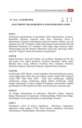 Electronics & Communication Engineering 171
IV Year – II SEMESTER
T P C
3+1 0 3
ELECTRONIC MEASUREMENTS AND INSTRUMENTATION
UNIT I
Performance characteristics of instruments, Static characteristics, Accuracy,
Resolution, Precision, Expected value, Error, Sensitivity. Errors in
Measurement, Dynamic Characteristics-speed of response, Fidelity, Lag and
Dynamic error. DC Voltmeters- Multi-range, Range extension/Solid state and
differential voltmeters, AC voltmeters- multi range, range extension, shunt.
Thermocouple type RF ammeter, Ohmmeters series type, shunt type, Multi-
meter for Voltage, Current and resistance measurements.
UNIT II
Signal Generator- fixed and variable, AF oscillators, Standard and AF sine
and square wave signal generators, Function Generators, Square pulse,
Random noise, sweep, Arbitrary waveform. Wave Analyzers, Harmonic
Distortion Analyzers, Spectrum Analyzers, Digital Fourier Analyzers.
UNIT III
Oscilloscopes CRT features, vertical amplifiers, horizontal deflection system,
sweep, trigger pulse, delay line, sync selector circuits, simple CRO, triggered
sweep CRO, Dual beam CRO, . Dual trace oscilloscope, sampling
oscilloscope, storage oscilloscope, digital readout oscilloscope, digital
storage oscilloscope, Lissajous method of frequency measurement, standard
specifications of CRO, probes for CRO- Active & Passive, attenuator type.
UNIT IV
AC Bridges Measurement of inductance- Maxwell’s bridge, Anderson
bridge. Measurement of capacitance -Schearing Bridge. Wheat stone bridge.
Wien Bridge, Errors and precautions in using bridges. Q-meter.
UNIT V
Transducers- active & passive transducers : Resistance, Capacitance,
inductance; Strain gauges, LVDT, Piezo Electric transducers, Resistance
Thermometers, Thermocouples, Thermistors, Sensistors.
 