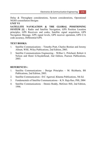 Electronics & Communication Engineering 174
Delay & Throughput considerations, System considerations, Operational
NGSO constellation Designs
UNIT VI
SATELLITE NAVIGATION & THE GLOBAL POSITIONING
SYSTEM [1] : Radio and Satellite Navigation, GPS Position Location
principles, GPS Receivers and codes, Satellite signal acquisition, GPS
Navigation Message, GPS signal levels, GPS receiver operation, GPS C/A
code accuracy, Differential GPS.
TEXT BOOKS:
1. Satellite Communications – Timothy Pratt, Charles Bostian and Jeremy
Allnutt, WSE, Wiley Publications, 2nd Edition, 2003.
2. Satellite Communications Engineering – Wilbur L. Pritchard, Robert A
Nelson and Henri G.Suyderhoud, 2nd Edition, Pearson Publications,
2003.
REFERENCES :
1. Satellite Communications : Design Principles – M. Richharia, BS
Publications, 2nd Edition, 2003.
2. Satellite Communication - D.C Agarwal, Khanna Publications, 5th Ed.
3. Fundamentals of Satellite Communications – K.N. Raja Rao, PHI, 2004
4. Satellite Communications – Dennis Roddy, McGraw Hill, 2nd Edition,
1996.
 